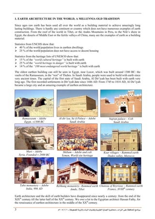 ___ ÑË«zA ÑIºBI ÔBÃJºA PBÍÃ³MÊ ÑÍÃÍðºA ÐiB¿§ºA ÐjyBŠ ____ TAºA Ò»¦ Ñ£®BA W¾BÂjI
10
/
1
/
2005
Á
3
1. EARTH ARCHITECTURE IN THE WORLD, A MILLENNIA OLD TRADITION
Since ages raw earth has been used all over the world as a building material to achieve amazingly long
lasting buildings. There is hardly any continent or country which does not have numerous examples of earth
construction. From the roof of the world in Tibet, or the Andes Mountains in Peru, to the Nile’s shore in
Egypt, the deserts of Middle East or the fertile valleys of China, many are the examples of earth as a building
material.
Statistics from UNCHS show that:
¾ 40 % of the world population lives in earthen dwellings
¾ 25 % of the world population does not have access to decent housing
Statistics from the heritage lists of UNESCO show that:
¾ 15 % of the “world cultural heritage” is built with earth
¾ 25 % of the “world heritage in danger” is built with earth
¾ 14 % of the “100 most endangered world heritage” is built with earth
The oldest earthen building can still be seen in Egypt, near Luxor, which was built around 1300 BC: the
vaults of the Ramasseum, in the “rest” of Thebes. In Saudi Arabia, people were used to build with earth since
very ancient times. The capital of the first state of Saudi Arabia, Al Dir’iyah has been built with earth very
long ago. The first recorded settlements in Dir’iyah date since 1446 AD. From 1745 to 1818 AD, Al Dir’iyah
became a large city and an amazing example of earthen architecture.
Ramasseum – Adobe
Egypt, ±1300 BC
Al dir’iya, Sa’d Palace – Adobe
Saudi Arabia
Najran palace – Cob
Saudi Arabia
Mari – Adobe
Syria, Founded ± 2800 BC
Shibam – Adobe and cob
Yemen, World site heritage
Ksar villages – Rammed earth
Dades valley, Morocco
Tabo monastery – Adobe
India, 996 AD
Rebkung monastery– Rammed earth
Amdo, Tibet
Chateau of Reyrieux – Rammed earth
France, XVIIIth
century
Earth architecture and the skill of earth builders have disappeared since nearly a century: from the end of the
XIXth
century till the latter half of the XXth
century. We owe a lot to the Egyptian architect Hassan Fathy, for
the renaissance of earthen architecture in the middle of the XXth
century.
 