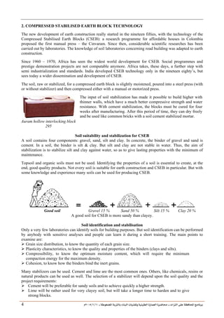 ___ ÑË«zA ÑIºBI ÔBÃJºA PBÍÃ³MÊ ÑÍÃÍðºA ÐiB¿§ºA ÐjyBŠ ____ TAºA Ò»¦ Ñ£®BA W¾BÂjI
10
/
1
/
2005
Á
4
2. COMPRESSED STABILISED EARTH BLOCK TECHNOLOGY
The new development of earth construction really started in the nineteen fifties, with the technology of the
Compressed Stabilised Earth Blocks (CSEB): a research programme for affordable houses in Colombia
proposed the first manual press – the Cinvaram. Since then, considerable scientific researches has been
carried out by laboratories. The knowledge of soil laboratories concerning road building was adapted to earth
construction.
Since 1960 – 1970, Africa has seen the widest world development for CSEB. Social programmes and
prestige demonstration projects are not computable anymore. Africa takes, these days, a further step with
semi industrialization and standards. India developed CSEB technology only in the nineteen eighty’s, but
sees today a wider dissemination and development of CSEB.
The soil, raw or stabilized, for a compressed earth block is slightly moistened, poured into a steel press (with
or without stabilizer) and then compressed either with a manual or motorized press.
Auram hollow interlocking block
295
The input of soil stabilization has made it possible to build higher with
thinner walls, which have a much better compressive strength and water
resistance. With cement stabilization, the blocks must be cured for four
weeks after manufacturing. After this period of time, they can dry freely
and be used like common bricks with a soil cement stabilized mortar.
Soil suitability and stabilization for CSEB
A soil contains four components: gravel, sand, silt and clay. In concrete, the binder of gravel and sand is
cement. In a soil, the binder is silt  clay. But silt and clay are not stable in water. Thus, the aim of
stabilization is to stabilize silt and clay against water, so as to give lasting properties with the minimum of
maintenance.
Topsoil and organic soils must not be used. Identifying the properties of a soil is essential to create, at the
end, good quality products. Not every soil is suitable for earth construction and CSEB in particular. But with
some knowledge and experience many soils can be used for producing CSEB.
Good soil Gravel 15 % Sand 50 % Silt 15 % Clay 20 %
A good soil for CSEB is more sandy than clayey.
Soil identification and stabilisation
Only a very few laboratories can identify soils for building purposes. But soil identification can be performed
by anybody with sensitive analyses and people can learn it during a short training. The main points to
examine are:
¾ Grain size distribution, to know the quantity of each grain size.
¾ Plasticity characteristics, to know the quality and properties of the binders (clays and silts).
¾ Compressibility, to know the optimum moisture content, which will require the minimum
compaction energy for the maximum density.
¾ Cohesion, to know how the binders bind the inert grains.
Many stabilizers can be used. Cement and lime are the most common ones. Others, like chemicals, resins or
natural products can be used as well. The selection of a stabilizer will depend upon the soil quality and the
project requirements:
¾ Cement will be preferable for sandy soils and to achieve quickly a higher strength.
¾ Lime will be rather used for very clayey soil, but will take a longer time to harden and to give
strong blocks.
 