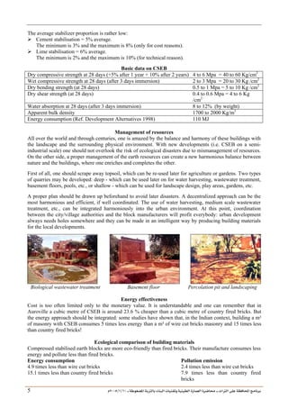 ___ ÑË«zA ÑIºBI ÔBÃJºA PBÍÃ³MÊ ÑÍÃÍðºA ÐiB¿§ºA ÐjyBŠ ____ TAºA Ò»¦ Ñ£®BA W¾BÂjI
10
/
1
/
2005
Á
5
The average stabilizer proportion is rather low:
¾ Cement stabilisation = 5% average.
The minimum is 3% and the maximum is 8% (only for cost reasons).
¾ Lime stabilisation = 6% average.
The minimum is 2% and the maximum is 10% (for technical reason).
Basic data on CSEB
Dry compressive strength at 28 days (+5% after 1 year + 10% after 2 years) 4 to 6 Mpa = 40 to 60 Kg/cm2
Wet compressive strength at 28 days (after 3 days immersion) 2 to 3 Mpa = 20 to 30 Kg /cm2
Dry bending strength (at 28 days) 0.5 to 1 Mpa = 5 to 10 Kg /cm2
Dry shear strength (at 28 days) 0.4 to 0.6 Mpa = 4 to 6 Kg
/cm2
Water absorption at 28 days (after 3 days immersion) 8 to 12% (by weight)
Apparent bulk density 1700 to 2000 Kg/m3
Energy consumption (Ref. Development Alternatives 1998) 110 MJ
Management of resources
All over the world and through centuries, one is amazed by the balance and harmony of these buildings with
the landscape and the surrounding physical environment. With new developments (i.e. CSEB on a semi-
industrial scale) one should not overlook the risk of ecological disasters due to mismanagement of resources.
On the other side, a proper management of the earth resources can create a new harmonious balance between
nature and the buildings, where one enriches and completes the other.
First of all, one should scrape away topsoil, which can be re-used later for agriculture or gardens. Two types
of quarries may be developed: deep - which can be used later on for water harvesting, wastewater treatment,
basement floors, pools, etc., or shallow - which can be used for landscape design, play areas, gardens, etc.
A proper plan should be drawn up beforehand to avoid later disasters. A decentralized approach can be the
most harmonious and efficient, if well coordinated. The use of water harvesting, medium scale wastewater
treatment, etc., can be integrated harmoniously into the urban environment. At this point, coordination
between the city/village authorities and the block manufacturers will profit everybody: urban development
always needs holes somewhere and they can be made in an intelligent way by producing building materials
for the local developments.
Biological wastewater treatment Basement floor Percolation pit and landscaping
Energy effectiveness
Cost is too often limited only to the monetary value. It is understandable and one can remember that in
Auroville a cubic metre of CSEB is around 23.6 % cheaper than a cubic metre of country fired bricks. But
the energy approach should be integrated: some studies have shown that, in the Indian context, building a m²
of masonry with CSEB consumes 5 times less energy than a m² of wire cut bricks masonry and 15 times less
than country fired bricks!
Ecological comparison of building materials
Compressed stabilised earth blocks are more eco-friendly than fired bricks. Their manufacture consumes less
energy and pollute less than fired bricks.
Energy consumption Pollution emission
4.9 times less than wire cut bricks 2.4 times less than wire cut bricks
15.1 times less than country fired bricks 7.9 times less than country fired
bricks
 