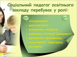 Соціальний педагог освітнього
закладу перебуває у ролі:
• посередника;
• консультанта;
• захисника інтересів;
• учасника спільної діяльності;
• духовного наставника;
• соціального терапевта;
• експерта.
 