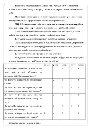 Ефективно використовувати методи тайм-менеджменту – не значить
робити більше або збільшувати продуктивність за рахунок швидкості виконання
робіт.
Мова йде про підвищення особистої результативності через виключення
непотрібних завдань і усунення так званих «пожирачів часу»
Міф 3. Використання тайм-менеджменту перетворить мене на робота,
який все буде робити за розкладом, позбавить мене свободи і вибору
Люди бояться перетворитися в роботів, але на ділі вже є ними, а також
рабами власних психоемоційних звичок і шаблонів поведінки.
Керування часом не обмежує нашу свободу, а навпаки – створює її.
Тайм-менеджмент необхідний не тільки офісним працівникам, керівникам
і менеджерам: керувати головним ресурсом життя – власним часом – треба всім,
хто ставиться до себе відповідально і серйозно.
5. Тест «Визначення ефективності планування»
Інструкція: відповідаючи на питання, оберіть цифру, яка, на вашу думку,
позначає положення, що найбільше відповідає дійсності.
ніколи рідко іноді часто завжди
Як часто Ви здійснюєте планування для
того, щоб життєві обставини не
виходили з-під Вашого контролю?
1 2 3 4 5
Чи фіксуєте, записуєте Ви свої щоденні
плани?
1 2 3 4 5
Як часто Ви використовуєте гнучкість
під час виконання завдань свого плану?
1 2 3 4 5
Як часто у Вас виходить повністю
виконати всі пункти свого плану на
день?
1 2 3 4 5
Як часто Ви плануєте час для найбільш
важливих для Вас справ?
1 2 3 4 5
Як часто руйнуються Ваші плани на
день через раптово виниклі ситуації?
5 4 3 2 1
Підрахуйте загальну кількість балів.
 
