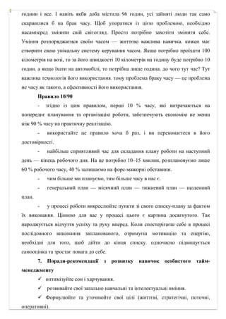 години і все. І навіть якби доба містила 96 годин, усі зайняті люди так само
скаржилися б на брак часу. Щоб упоратися із цією проблемою, необхідно
насамперед змінити свій світогляд. Просто потрібно захотіти змінити себе.
Уміння розпоряджатися своїм часом — життєво важлива навичка. кожен має
створити свою унікальну систему керування часом. Якщо потрібно проїхати 100
кілометрів на возі, то за його швидкості 10 кілометрів на годину буде потрібно 10
годин. а якщо їхати на автомобілі, то потрібна лише година. до чого тут час? Тут
важлива технологія його використання. тому проблема браку часу — це проблема
не часу як такого, а ефективності його використання.
Правило 10/90
- згідно із цим правилом, перші 10 % часу, які витрачаються на
попереднє планування та організацію роботи, забезпечують економію не менш
ніж 90 % часу на практичну реалізацію.
- використайте це правило хоча б раз, і ви переконаєтеся в його
достовірності.
- найбільш сприятливий час для складання плану роботи на наступний
день — кінець робочого дня. На це потрібно 10–15 хвилин, розплановуємо лише
60 % робочого часу, 40 % залишаємо на форс­мажорні обставини.
- чим більше ми плануємо, тим більше часу в нас є.
- генеральний план — місячний план — тижневий план — щоденний
план.
- у процесі роботи викреслюйте пункти зі свого списку­плану за фактом
їх виконання. Цінною для вас у процесі цього є картина досягнутого. Так
народжується відчуття успіху та руху вперед. Коли спостерігаєш себе в процесі
послідовного виконання запланованого, отримуєш мотивацію та енергію,
необхідні для того, щоб дійти до кінця списку. одночасно підвищується
самооцінка та зростає повага до себе.
7. Поради-рекомендації з розвитку навичок особистого тайм-
менеджменту
 оптимізуйте сон і харчування.
 розвивайте свої загально навчальні та інтелектуальні вміння.
 Формулюйте та уточнюйте свої цілі (життєві, стратегічні, поточні,
оперативні).
 