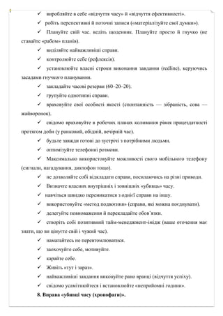  виробляйте в себе «відчуття часу» й «відчуття ефективності».
 робіть перспективні й поточні записи («матеріалізуйте свої думки»).
 Плануйте свій час. ведіть щоденник. Плануйте просто й гнучко (не
ставайте «рабом» планів).
 виділяйте найважливіші справи.
 контролюйте себе (рефлексія).
 установлюйте власні строки виконання завдання (redline), керуючись
засадами гнучкого планування.
 закладайте часові резерви (60–20–20).
 групуйте однотипні справи.
 враховуйте свої особисті якості (спонтанність — зібраність, сова —
жайворонок).
 свідомо враховуйте в робочих планах коливання рівня працездатності
протягом доби (у ранковий, обідній, вечірній час).
 будьте завжди готові до зустрічі з потрібними людьми.
 оптимізуйте телефонні розмови.
 Максимально використовуйте можливості свого мобільного телефону
(сигнали, нагадування, диктофон тощо).
 не дозволяйте собі відкладати справи, посилаючись на різні приводи.
 Визначте власних внутрішніх і зовнішніх «убивць» часу.
 навчіться швидко перемикатися з однієї справи на іншу.
 використовуйте «метод подвоєння» (справи, які можна поєднувати).
 делегуйте повноваження й перекладайте обов’язки.
 створіть собі позитивний тайм­менеджмент­імідж (ваше оточення має
знати, що ви цінуєте свій і чужий час).
 намагайтесь не перевтомлюватися.
 заохочуйте себе, мотивуйте.
 карайте себе.
 Живіть «тут і зараз».
 найважливіші завдання виконуйте рано вранці (відчуття успіху).
 свідомо усамітнюйтеся і встановлюйте «неприйомні години».
8. Вправа «убивці часу (хронофаги)».
 