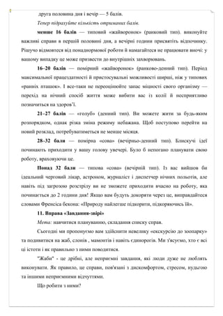 друга половина дня і вечір — 5 балів.
Тепер підрахуйте кількість отриманих балів.
менше 16 балів — типовий «жайворонок» (ранковий тип). виконуйте
важливі справи в першій половині дня, а вечірні години присвятіть відпочинку.
Рішучо відмовтеся від понаднормової роботи й намагайтеся не працювати вночі: у
вашому випадку це може призвести до внутрішніх захворювань.
16–20 балів — помірний «жайворонок» (ранково­денний тип). Період
максимальної працездатності й пристосувальні можливості ширші, ніж у типових
«ранніх пташок». І все­таки не переоцінюйте запас міцності свого організму —
перехід на нічний спосіб життя може вибити вас із колії й несприятливо
позначиться на здоров’ї.
21–27 балів — «голуб» (денний тип). Ви можете жити за будь­яким
розпорядком, однак різка зміна режиму небажана. Щоб поступово перейти на
новий розклад, потребуватиметься не менше місяця.
28–32 бали — помірна «сова» (вечірньо­денний тип). Блискучі ідеї
починають приходити у вашу голову увечері. Було б непогано планувати свою
роботу, враховуючи це.
Понад 32 бали — типова «сова» (вечірній тип). Із вас вийшов би
ідеальний черговий лікар, астроном, журналіст і диспетчер нічних польотів, але
навіть під загрозою розстрілу ви не зможете приходити вчасно на роботу, яка
починається до 2 години дня! Якщо вам будуть докоряти через це, виправдайтеся
словами Френсіса бекона: «Природу найлегше підкорити, підкоряючись їй».
11. Вправа «Завдання-звірі»
Мета: навчитися плануванню, складання списку справ.
Сьогодні ми пропонуємо вам здійснити невелику «екскурсію до зоопарку»
та подивитися на жаб, слонів , мамонтів і навіть єдинорогів. Ми з'ясуємо, хто є всі
ці істоти і як правильно з ними поводитися.
"Жаби" - це дрібні, але неприємні завдання, які люди дуже не люблять
виконувати. Як правило, це справи, пов'язані з дискомфортом, стресом, нудьгою
та іншими неприємними відчуттями.
Що робити з ними?
 