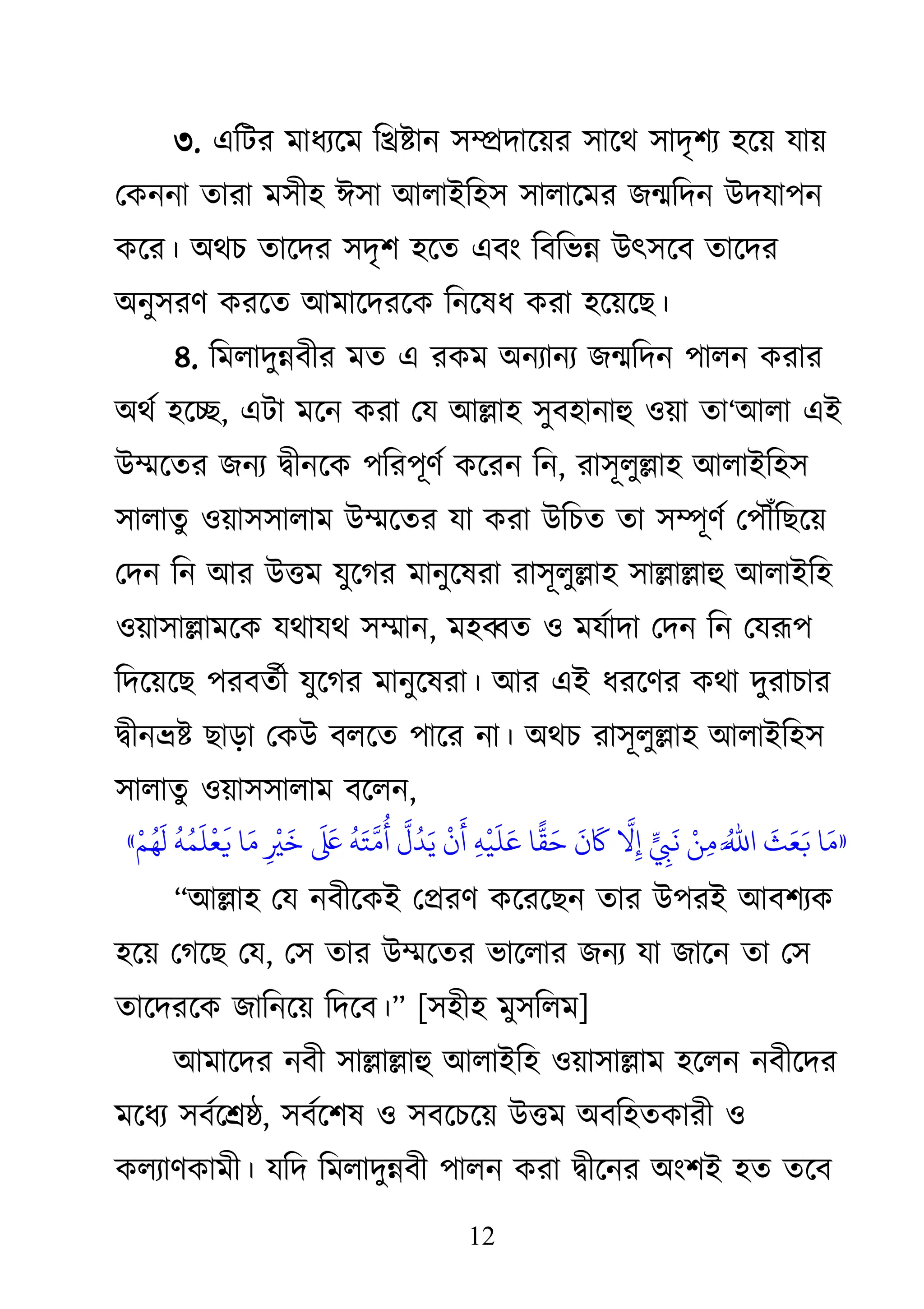 12
৩. একিয ভাধযজভ কিষ্টান ঳ম্প্রদাজয়য ঳াজে ঳াদৃ঱য ঴জয় মায়
থিননা তাযা ভ঳ী঴ াই঳া াঅরাাআক঴঳ ঳ারাজভয েন্মকদন াঈদমা঩ন
িজয। া঄েচ তাজদয ঳দৃ঱ ঴জত এফাং কফকবন্ন াঈৎ঳জফ তাজদয
া঄নু঳যি িযজত াঅভাজদযজি কনজলধ িযা ঴জয়জে।
৪. কভরাদুন্নফীয ভত এ যিভ া঄নযানয েন্মকদন ঩ারন িযায
া঄েথ ঴জি, এিা ভজন িযা থম াঅল্লা঴ ঳ুফ঴ানাহু ঑য়া তা―াঅরা এাআ
াঈম্মজতয েনয দ্বীনজি ঩কয঩ূিথ িজযন কন, যা঳ূরুল্লা঴ াঅরাাআক঴঳
঳ারাতু ঑য়া঳঳ারাভ াঈম্মজতয মা িযা াঈকচত তা ঳ম্পূিথ থ঩ৌঁকেজয়
থদন কন াঅয াঈিভ মুজগয ভানুজলযা যা঳ূরুল্লা঴ ঳াল্লাল্লাহু াঅরাাআক঴
঑য়া঳াল্লাভজি মোমে ঳ম্মান, ভ঴ব্বত ঑ ভমথাদা থদন কন থমরূ঩
কদজয়জে ঩যফতথী মুজগয ভানুজলযা। াঅয এাআ ধযজিয িো দুযাচায
দ্বীনভ্রষ্ট োড়া থিাঈ ফরজত ঩াজয না। া঄েচ যা঳ূরুল্লা঴ াঅরাাআক঴঳
঳ারাতু ঑য়া঳঳ারাভ ফজরন,
«
‫ا‬‫َق‬‫و‬
‫َق‬
‫ي‬‫َق‬‫ع‬‫َق‬‫ب‬
‫ُت‬‫اَّل‬‫﵀‬‫ا‬
‫ْد‬‫ي‬‫ِء‬‫و‬
‫ِء‬
‫َق‬
ً
‫اَّل‬
‫ِء‬
‫َق‬
‫ن‬
‫َق‬
‫ا‬
ًّ
‫ق‬‫َق‬
‫ِء‬ٍ
‫ْد‬
‫ي‬
‫َق‬
‫ن‬‫َق‬‫ع‬
‫ْد‬
‫ن‬
‫َق‬
‫أ‬
‫اَّل‬
‫ل‬
‫ُت‬
‫د‬‫َق‬‫ي‬
‫ُت‬
ٍ‫َق‬‫ت‬
‫اَّل‬
‫و‬
‫ُت‬
‫أ‬
‫َق‬ ‫َق‬
‫ِء‬
‫ْد‬ ‫َق‬
‫ا‬‫َق‬‫و‬
‫ُت‬
ٍ‫ُت‬‫ى‬
‫َق‬
‫ن‬
‫ْد‬
‫ع‬
‫َق‬
‫ْد‬‫ه‬‫ُت‬ُ
‫َق‬
‫ل‬
»
‗াঅল্লা঴ থম নফীজিাআ থপ্রযি িজযজেন তায াঈ঩যাআ াঅফ঱যি
঴জয় থগজে থম, থ঳ তায াঈম্মজতয বাজরায েনয মা োজন তা থ঳
তাজদযজি োকনজয় কদজফ।‘ [঳঴ী঴ ভু঳করভ]
াঅভাজদয নফী ঳াল্লাল্লাহু াঅরাাআক঴ ঑য়া঳াল্লাভ ঴জরন নফীজদয
ভজধয ঳ফথজশ্রষ্ঠ, ঳ফথজ঱ল ঑ ঳ফজচজয় াঈিভ া঄ফক঴তিাযী ঑
িরযািিাভী। মকদ কভরাদুন্নফী ঩ারন িযা দ্বীজনয া঄াং঱াআ ঴ত তজফ
 