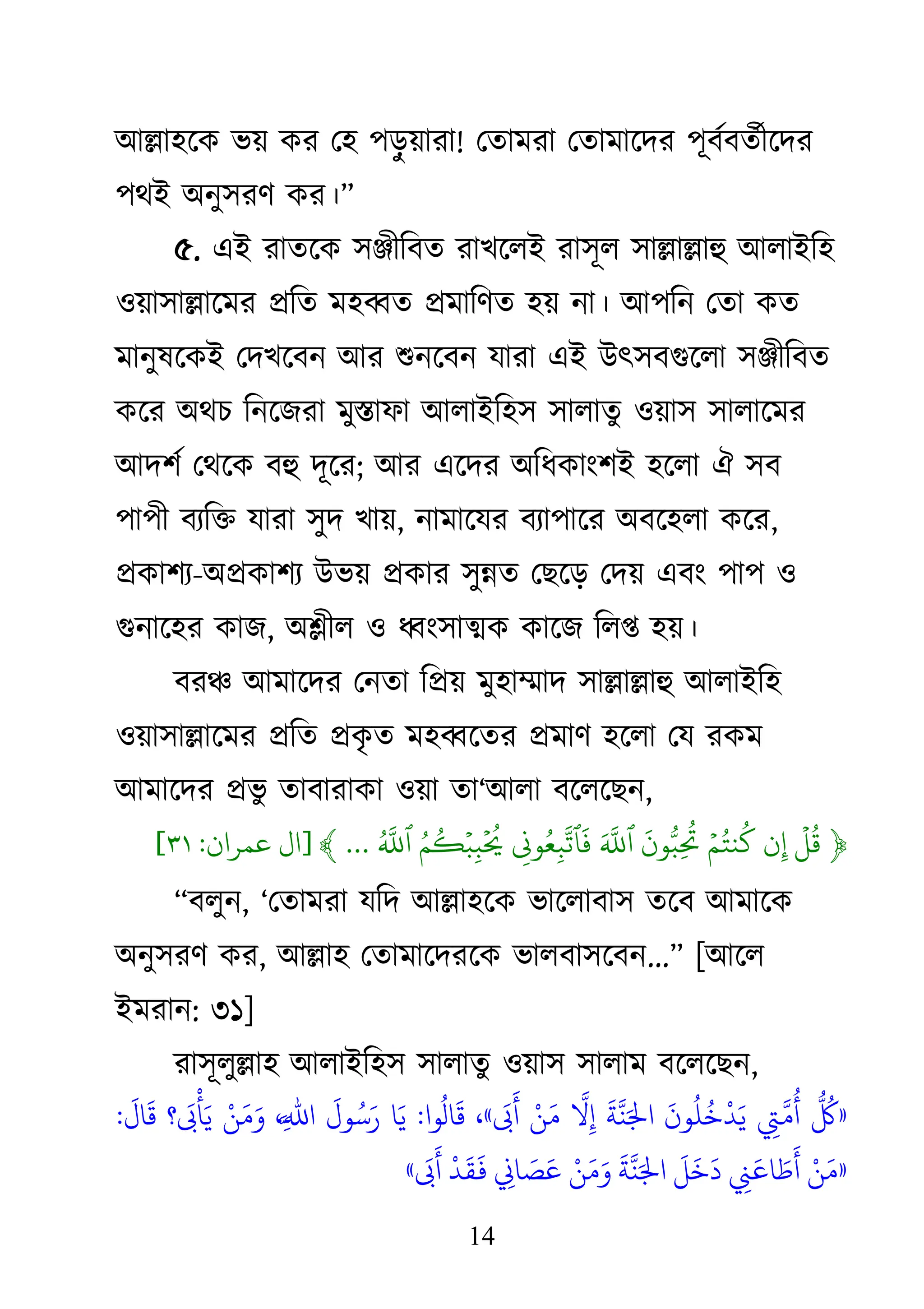 14
াঅল্লা঴জি বয় িয থ঴ ঩ড়
ু য়াযা! থতাভযা থতাভাজদয ঩ূফথফতথীজদয
঩োআ া঄নু঳যি িয।‘
৫. এাআ যাতজি ঳ঞ্জীকফত যােজরাআ যা঳ূর ঳াল্লাল্লাহু াঅরাাআক঴
঑য়া঳াল্লাজভয প্রকত ভ঴ব্বত প্রভাকিত ঴য় না। াঅ঩কন থতা িত
ভানুলজিাআ থদেজফন াঅয শুনজফন মাযা এাআ াঈৎ঳ফগুজরা ঳ঞ্জীকফত
িজয া঄েচ কনজেযা ভুস্তাপা াঅরাাআক঴঳ ঳ারাতু ঑য়া঳ ঳ারাজভয
াঅদ঱থ থেজি ফহু দূজয; াঅয এজদয া঄কধিাাং঱াআ ঴জরা ঐ ঳ফ
঩া঩ী ফযকি মাযা ঳ুদ োয়, নাভাজময ফযা঩াজয া঄ফজ঴রা িজয,
প্রিা঱য-া঄প্রিা঱য াঈবয় প্রিায ঳ুন্নত থেজড় থদয় এফাং ঩া঩ ঑
গুনাজ঴য িাে, া঄শ্লীর ঑ ধ্বাং঳াত্মি িাজে করপ্ত ঴য়।
ফযঞ্চ াঅভাজদয থনতা কপ্রয় ভু঴াম্মাদ ঳াল্লাল্লাহু াঅরাাআক঴
঑য়া঳াল্লাজভয প্রকত প্রি
ৃ ত ভ঴ব্বজতয প্রভাি ঴জরা থম যিভ
াঅভাজদয প্রবু তাফাযািা ঑য়া তা―াঅরা ফজরজেন,
﴿
‫َيۡل‬ ‫ُت‬
‫ن‬‫ِد‬
‫َيۡل‬ ‫ُت‬ ‫ي‬
‫ُت‬
‫َم‬
‫ن‬ ‫ُّب‬ ‫ِد‬
‫ُت‬
‫َم‬ ‫ِۚهَّلل‬
‫ٱ‬
‫ِد‬
‫و‬ ‫ُت‬
‫ِد‬
‫ِۚهَّلل‬
‫ٱ‬
‫َم‬
‫ُت‬ ‫ُت‬ ‫َيۡل‬
‫ِد‬
‫َيۡل‬ ‫ُت‬
‫ُت‬ ‫ِۚهَّلل‬
‫ٱ‬
...
﴾
[
‫ال‬
‫عىران‬
:
٣١
]
‗ফরুন, ―থতাভযা মকদ াঅল্লা঴জি বাজরাফা঳ তজফ াঅভাজি
া঄নু঳যি িয, াঅল্লা঴ থতাভাজদযজি বারফা঳জফন...‘ [াঅজর
াআভযান: ৩১]
যা঳ূরুল্লা঴ াঅরাাআক঴঳ ঳ারাতু ঑য়া঳ ঳ারাভ ফজরজেন,
«
‫ُت‬
‫ِء‬
‫اَّل‬
‫و‬
‫ُت‬
‫أ‬
‫َق‬
‫ِن‬
‫ُت‬
‫ن‬
‫ُت‬ ‫ْد‬
‫د‬‫َق‬‫ي‬
‫َق‬
‫ة‬
‫اَّل‬
ٌ‫َق‬‫اا‬
‫اَّل‬
‫ِء‬
‫ْد‬‫ي‬‫َق‬‫و‬
‫َق‬ ‫َق‬
‫أ‬
»
،
‫ِا‬
‫ُت‬
‫ال‬
‫َق‬
:
‫ا‬‫َق‬‫ي‬
‫َق‬
‫ِل‬‫ُت‬‫ش‬‫َق‬‫ر‬
،‫ِء‬‫اَّل‬‫ا﵀‬
‫ْد‬‫ي‬‫َق‬‫و‬‫َق‬‫و‬
‫؟‬
‫َق‬ ‫ْد‬
‫أ‬‫َق‬‫ي‬
‫َق‬
‫ال‬
‫َق‬
:
«
‫ْد‬‫ي‬‫َق‬‫و‬
‫ِء‬
‫َق‬‫اع‬ ‫َق‬ ‫َق‬
‫أ‬
‫َق‬
‫ل‬
‫َق‬ ‫َق‬
‫د‬
‫َق‬
‫ة‬
‫اَّل‬
ٌ‫َق‬‫اا‬
‫ْد‬‫ي‬‫َق‬‫و‬‫َق‬‫و‬
‫ِء‬
‫اا‬ ‫َق‬ ‫َق‬‫ع‬
‫ْد‬
‫د‬
‫َق‬
‫ق‬
‫َق‬
‫ف‬
‫َق‬ ‫َق‬
‫أ‬
»
 