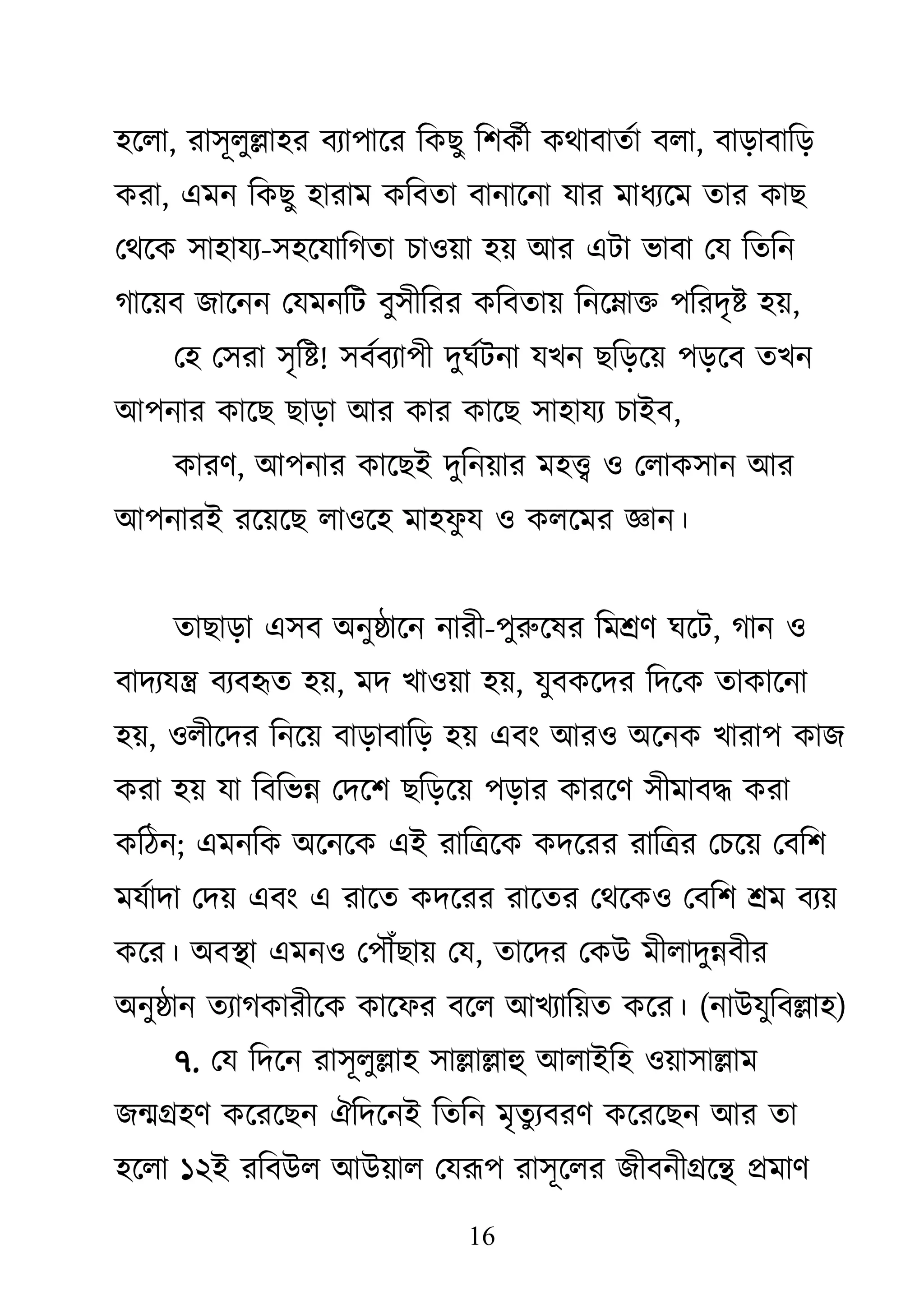 16
঴জরা, যা঳ূরুল্লা঴য ফযা঩াজয কিেু ক঱িথী িোফাতথা ফরা, ফাড়াফাকড়
িযা, এভন কিেু ঴াযাভ িকফতা ফানাজনা মায ভাধযজভ তায িাে
থেজি ঳া঴াময-঳঴জমাকগতা চা঑য়া ঴য় াঅয এিা বাফা থম কতকন
গাজয়ফ োজনন থমভনকি ফু঳ীকযয িকফতায় কনজনাি ঩কযদৃষ্ট ঴য়,
থ঴ থ঳যা ঳ৃকষ্ট! ঳ফথফযা঩ী দুঘথিনা মেন েকড়জয় ঩ড়জফ তেন
াঅ঩নায িাজে োড়া াঅয িায িাজে ঳া঴াময চাাআফ,
িাযি, াঅ঩নায িাজোআ দুকনয়ায ভ঴ত্ত্ব ঑ থরাি঳ান াঅয
াঅ঩নাযাআ যজয়জে রা঑জ঴ ভা঴প
ু ম ঑ িরজভয জ্ঞান।
তাোড়া এ঳ফ া঄নুষ্ঠাজন নাযী-঩ুরুজলয কভশ্রি ঘজি, গান ঑
ফাদযমন্ত্র ফযফহৃত ঴য়, ভদ ো঑য়া ঴য়, মুফিজদয কদজি তািাজনা
঴য়, ঑রীজদয কনজয় ফাড়াফাকড় ঴য় এফাং াঅয঑ া঄জনি োযা঩ িাে
িযা ঴য় মা কফকবন্ন থদজ঱ েকড়জয় ঩ড়ায িাযজি ঳ীভাফদ্ধ িযা
িকঠন; এভনকি া঄জনজি এাআ যাকিজি িদজযয যাকিয থচজয় থফক঱
ভমথাদা থদয় এফাং এ যাজত িদজযয যাজতয থেজি঑ থফক঱ শ্রভ ফযয়
িজয। া঄ফস্থা এভন঑ থ঩ৌঁোয় থম, তাজদয থিাঈ ভীরাদুন্নফীয
া঄নুষ্ঠান তযাগিাযীজি িাজপয ফজর াঅেযাকয়ত িজয। (নাাঈমুকফল্লা঴)
৭. থম কদজন যা঳ূরুল্লা঴ ঳াল্লাল্লাহু াঅরাাআক঴ ঑য়া঳াল্লাভ
েন্মগ্র঴ি িজযজেন ঐকদজনাআ কতকন ভৃতুযফযি িজযজেন াঅয তা
঴জরা ১২াআ যকফাঈর াঅাঈয়ার থমরূ঩ যা঳ূজরয েীফনীগ্রজন্থ প্রভাি
 