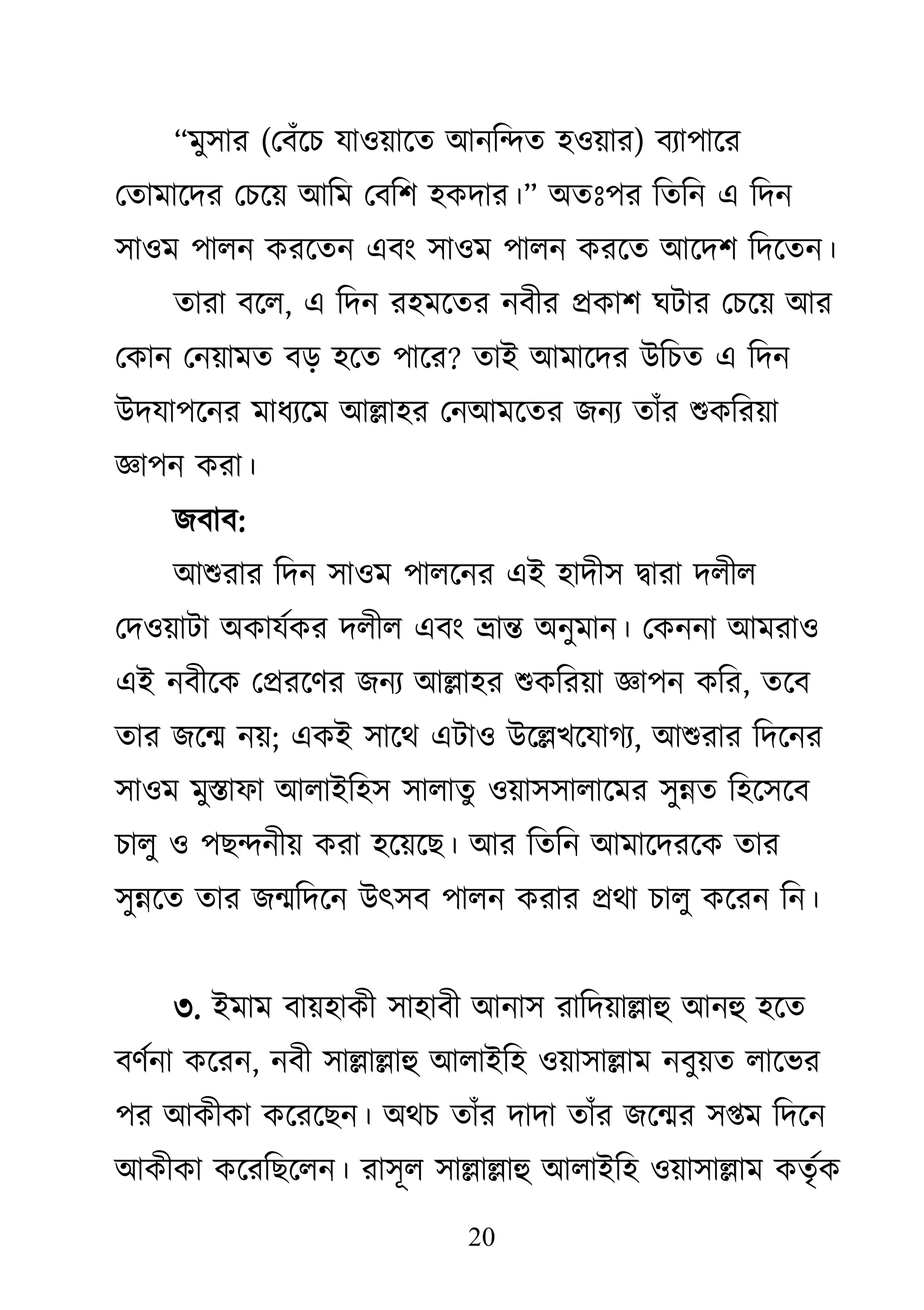 20
‗ভু঳ায (থফাঁজচ মা঑য়াজত াঅনকন্দত ঴঑য়ায) ফযা঩াজয
থতাভাজদয থচজয় াঅকভ থফক঱ ঴িদায।‘ া঄তাঃ঩য কতকন এ কদন
঳া঑ভ ঩ারন িযজতন এফাং ঳া঑ভ ঩ারন িযজত াঅজদ঱ কদজতন।
তাযা ফজর, এ কদন য঴ভজতয নফীয প্রিা঱ ঘিায থচজয় াঅয
থিান থনয়াভত ফড় ঴জত ঩াজয? তাাআ াঅভাজদয াঈকচত এ কদন
াঈদমা঩জনয ভাধযজভ াঅল্লা঴য থনাঅভজতয েনয তাাঁয শুিকযয়া
জ্ঞা঩ন িযা।
েফাফ:
াঅশুযায কদন ঳া঑ভ ঩ারজনয এাআ ঴াদী঳ দ্বাযা দরীর
থদ঑য়ািা া঄িামথিয দরীর এফাং ভ্রান্ত া঄নুভান। থিননা াঅভযা঑
এাআ নফীজি থপ্রযজিয েনয াঅল্লা঴য শুিকযয়া জ্ঞা঩ন িকয, তজফ
তায েজন্ম নয়; এিাআ ঳াজে এিা঑ াঈজল্লেজমাগয, াঅশুযায কদজনয
঳া঑ভ ভুস্তাপা াঅরাাআক঴঳ ঳ারাতু ঑য়া঳঳ারাজভয ঳ুন্নত ক঴জ঳জফ
চারু ঑ ঩েন্দনীয় িযা ঴জয়জে। াঅয কতকন াঅভাজদযজি তায
঳ুন্নজত তায েন্মকদজন াঈৎ঳ফ ঩ারন িযায প্রো চারু িজযন কন।
৩. াআভাভ ফায়঴ািী ঳া঴াফী াঅনা঳ যাকদয়াল্লাহু াঅনহু ঴জত
ফিথনা িজযন, নফী ঳াল্লাল্লাহু াঅরাাআক঴ ঑য়া঳াল্লাভ নফুয়ত রাজবয
঩য াঅিীিা িজযজেন। া঄েচ তাাঁয দাদা তাাঁয েজন্ময ঳প্তভ কদজন
াঅিীিা িজযকেজরন। যা঳ূর ঳াল্লাল্লাহু াঅরাাআক঴ ঑য়া঳াল্লাভ িতৃথি
 