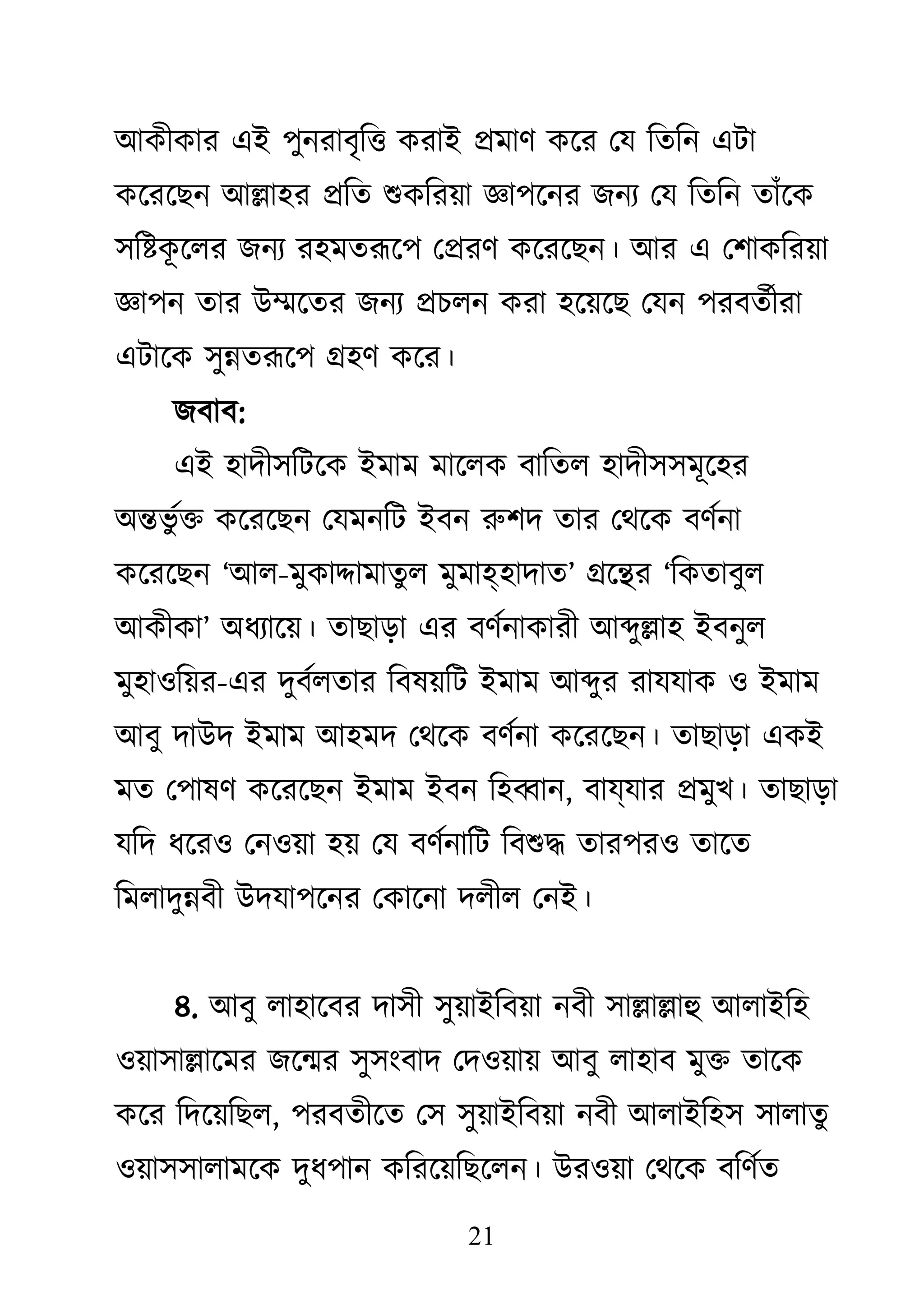 21
াঅিীিায এাআ ঩ুনযাফৃকি িযাাআ প্রভাি িজয থম কতকন এিা
িজযজেন াঅল্লা঴য প্রকত শুিকযয়া জ্ঞা঩জনয েনয থম কতকন তাাঁজি
঳কষ্টি
ূ জরয েনয য঴ভতরূজ঩ থপ্রযি িজযজেন। াঅয এ থ঱ািকযয়া
জ্ঞা঩ন তায াঈম্মজতয েনয প্রচরন িযা ঴জয়জে থমন ঩যফতথীযা
এিাজি ঳ুন্নতরূজ঩ গ্র঴ি িজয।
েফাফ:
এাআ ঴াদী঳কিজি াআভাভ ভাজরি ফাকতর ঴াদী঳঳ভূজ঴য
া঄ন্তবু থি িজযজেন থমভনকি াআফন রু঱দ তায থেজি ফিথনা
িজযজেন ―াঅর-ভুিাদ্দাভাতুর ভুভাহ঴াদাত‖ গ্রজন্থয ―কিতাফুর
াঅিীিা‖ া঄ধযাজয়। তাোড়া এয ফিথনািাযী াঅব্দুল্লা঴ াআফনুর
ভু঴া঑কয়য-এয দুফথরতায কফলয়কি াআভাভ াঅব্দুয যামমাি ঑ াআভাভ
াঅফু দাাঈদ াআভাভ াঅ঴ভদ থেজি ফিথনা িজযজেন। তাোড়া এিাআ
ভত থ঩ালি িজযজেন াআভাভ াআফন ক঴ব্বান, ফাযমায প্রভুে। তাোড়া
মকদ ধজয঑ থন঑য়া ঴য় থম ফিথনাকি কফশুদ্ধ তায঩য঑ তাজত
কভরাদুন্নফী াঈদমা঩জনয থিাজনা দরীর থনাআ।
৪. াঅফু রা঴াজফয দা঳ী ঳ুয়াাআকফয়া নফী ঳াল্লাল্লাহু াঅরাাআক঴
঑য়া঳াল্লাজভয েজন্ময ঳ু঳াংফাদ থদ঑য়ায় াঅফু রা঴াফ ভুি তাজি
িজয কদজয়কের, ঩যফতীজত থ঳ ঳ুয়াাআকফয়া নফী াঅরাাআক঴঳ ঳ারাতু
঑য়া঳঳ারাভজি দুধ঩ান িকযজয়কেজরন। াঈয঑য়া থেজি ফকিথত
 