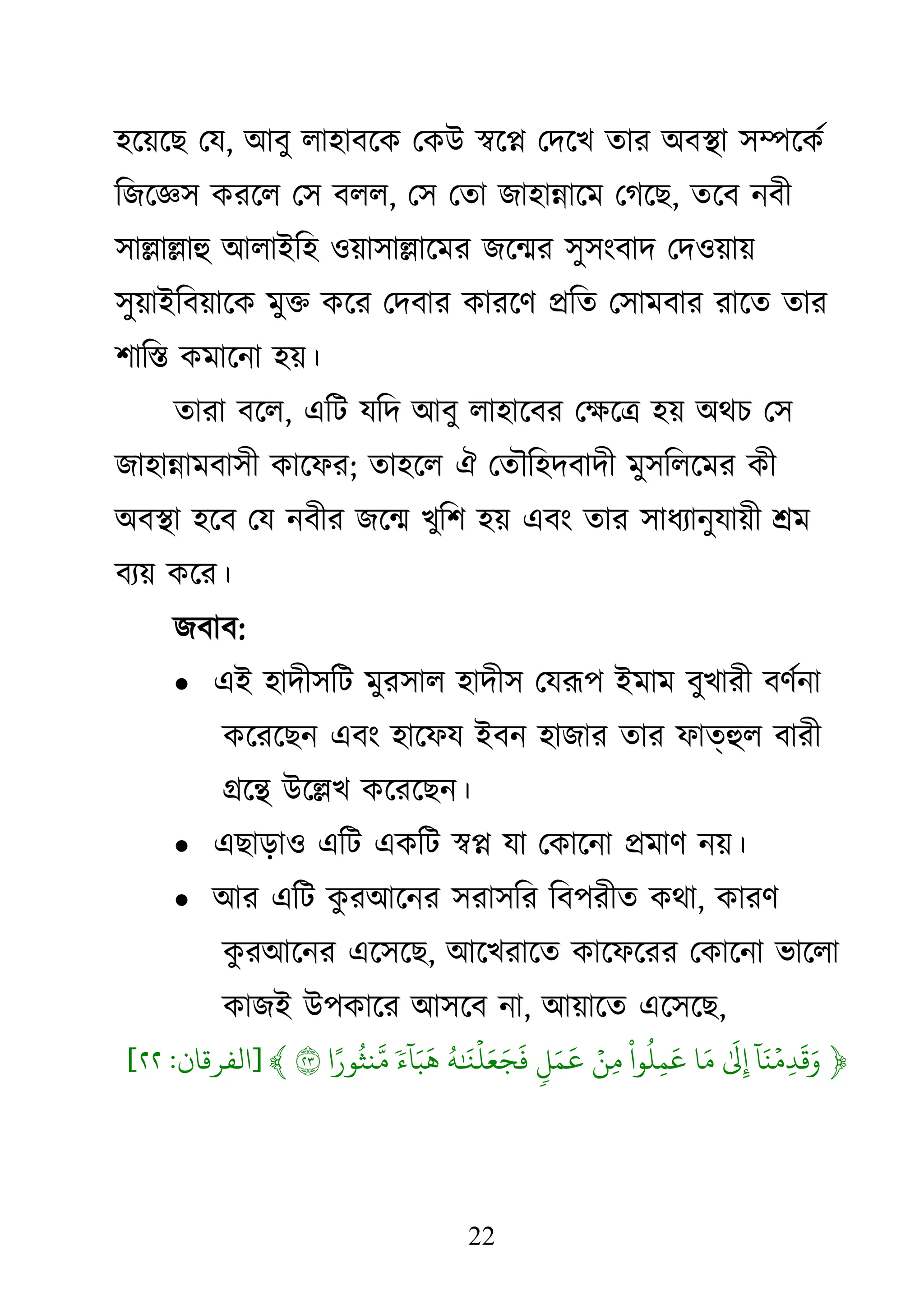 22
঴জয়জে থম, াঅফু রা঴াফজি থিাঈ স্বজে থদজে তায া঄ফস্থা ঳ম্পজিথ
কেজজ্ঞ঳ িযজর থ঳ ফরর, থ঳ থতা ো঴ান্নাজভ থগজে, তজফ নফী
঳াল্লাল্লাহু াঅরাাআক঴ ঑য়া঳াল্লাজভয েজন্ময ঳ু঳াংফাদ থদ঑য়ায়
঳ুয়াাআকফয়াজি ভুি িজয থদফায িাযজি প্রকত থ঳াভফায যাজত তায
঱াকস্ত িভাজনা ঴য়।
তাযা ফজর, একি মকদ াঅফু রা঴াজফয থক্ষ্জি ঴য় া঄েচ থ঳
ো঴ান্নাভফা঳ী িাজপয; তা঴জর ঐ থতৌক঴দফাদী ভু঳করজভয িী
া঄ফস্থা ঴জফ থম নফীয েজন্ম েুক঱ ঴য় এফাং তায ঳াধযানুমায়ী শ্রভ
ফযয় িজয।
েফাফ:
 এাআ ঴াদী঳কি ভুয঳ার ঴াদী঳ থমরূ঩ াআভাভ ফুোযী ফিথনা
িজযজেন এফাং ঴াজপম াআফন ঴াোয তায পাতহুর ফাযী
গ্রজন্থ াঈজল্লে িজযজেন।
 এোড়া঑ একি এিকি স্বে মা থিাজনা প্রভাি নয়।
 াঅয একি ি
ু যাঅজনয ঳যা঳কয কফ঩যীত িো, িাযি
ি
ু যাঅজনয এজ঳জে, াঅজেযাজত িাজপজযয থিাজনা বাজরা
িাোআ াঈ঩িাজয াঅ঳জফ না, াঅয়াজত এজ঳জে,
﴿
‫ٓۥ‬ ‫َم‬‫ي‬‫َيۡل‬‫ِدم‬
‫َم‬ ‫َم‬
‫َم‬
‫ِد‬
‫َم‬‫م‬
‫ْا‬
‫و‬
‫ُت‬
‫ِد‬
‫َم‬
‫َيۡل‬‫ِدن‬‫م‬
‫ٖء‬
‫َم‬ ‫َم‬
‫ُت‬‫ي‬ ‫َم‬ ‫َيۡل‬ ‫َم‬ ‫َم‬ ‫َم‬
‫ٗن‬ ‫ٓۥ‬ ‫َم‬ ‫َم‬
‫و‬ً ‫ُت‬
‫يث‬‫ِۚهَّلل‬‫م‬
٢٣
﴾
[
‫ان‬ ‫امفر‬
:
٢٢
]
 
