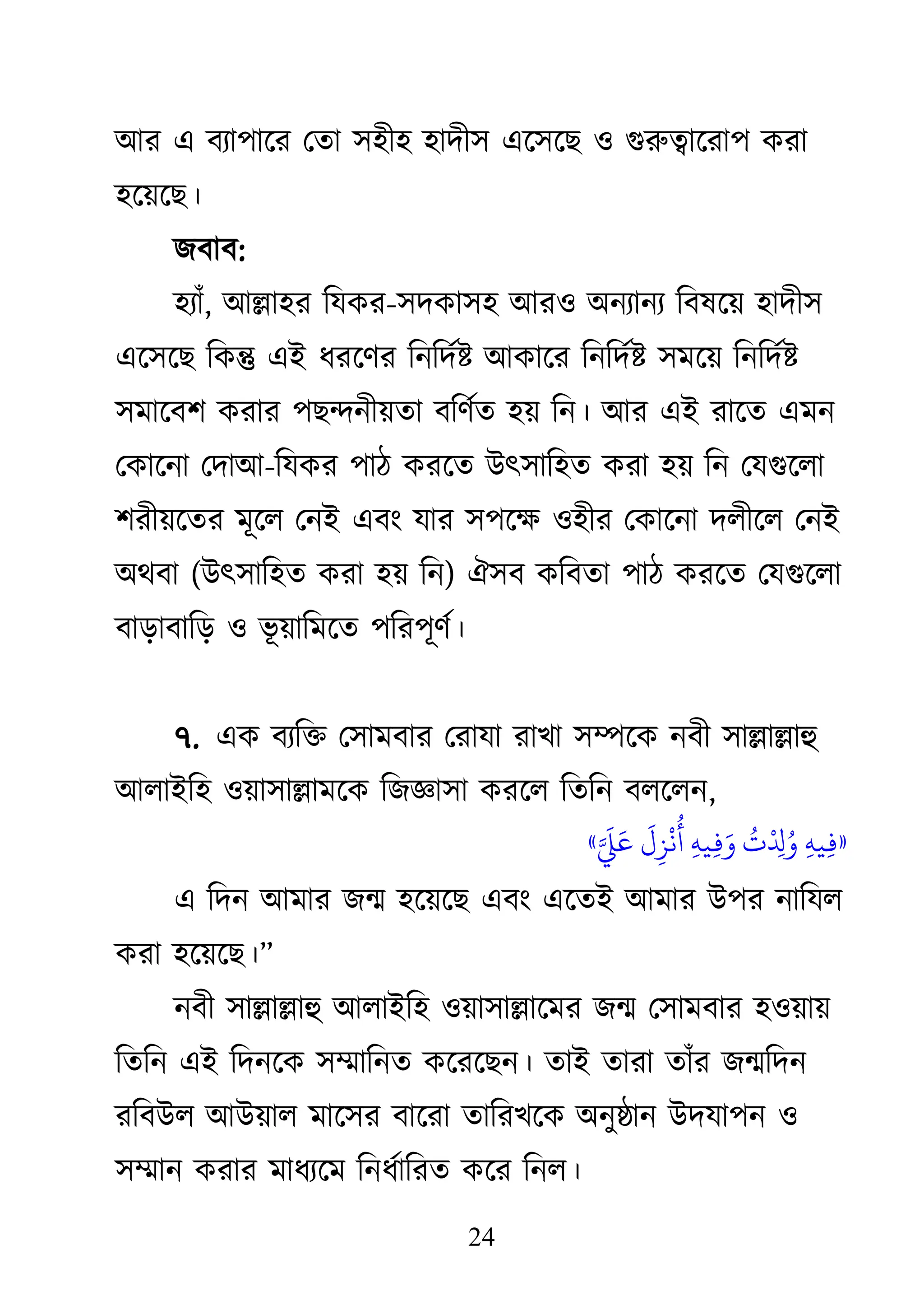 24
াঅয এ ফযা঩াজয থতা ঳঴ী঴ ঴াদী঳ এজ঳জে ঑ গুরুত্বাজযা঩ িযা
঴জয়জে।
েফাফ:
঴যাাঁ, াঅল্লা঴য কমিয-঳দিা঳঴ াঅয঑ া঄নযানয কফলজয় ঴াদী঳
এজ঳জে কিন্তু এাআ ধযজিয কনকদথষ্ট াঅিাজয কনকদথষ্ট ঳ভজয় কনকদথষ্ট
঳ভাজফ঱ িযায ঩েন্দনীয়তা ফকিথত ঴য় কন। াঅয এাআ যাজত এভন
থিাজনা থদাাঅ-কমিয ঩াঠ িযজত াঈৎ঳াক঴ত িযা ঴য় কন থমগুজরা
঱যীয়জতয ভূজর থনাআ এফাং মায ঳঩জক্ষ্ ঑঴ীয থিাজনা দরীজর থনাআ
া঄েফা (াঈৎ঳াক঴ত িযা ঴য় কন) ঐ঳ফ িকফতা ঩াঠ িযজত থমগুজরা
ফাড়াফাকড় ঑ বূ য়াকভজত ঩কয঩ূিথ।
৭. এি ফযকি থ঳াভফায থযামা যাো ঳ম্পজি নফী ঳াল্লাল্লাহু
াঅরাাআক঴ ঑য়া঳াল্লাভজি কেজ্ঞা঳া িযজর কতকন ফরজরন,
«
‫ِء‬ٍ‫ي‬‫ِء‬‫ف‬
‫ُت‬
‫ا‬‫ْد‬
‫ِء‬ ‫ُت‬‫و‬
‫ِء‬ٍ‫ي‬‫ِء‬‫ف‬‫َق‬‫و‬
‫َق‬
‫ل‬‫ِء‬‫ز‬
‫ْد‬
ً
‫ُت‬
‫أ‬
‫اَّل‬ ‫َق‬ ‫َق‬‫ع‬
»
এ কদন াঅভায েন্ম ঴জয়জে এফাং এজতাআ াঅভায াঈ঩য নাকমর
িযা ঴জয়জে।‘
নফী ঳াল্লাল্লাহু াঅরাাআক঴ ঑য়া঳াল্লাজভয েন্ম থ঳াভফায ঴঑য়ায়
কতকন এাআ কদনজি ঳ম্মাকনত িজযজেন। তাাআ তাযা তাাঁয েন্মকদন
যকফাঈর াঅাঈয়ার ভাজ঳য ফাজযা তাকযেজি া঄নুষ্ঠান াঈদমা঩ন ঑
঳ম্মান িযায ভাধযজভ কনধথাকযত িজয কনর।
 