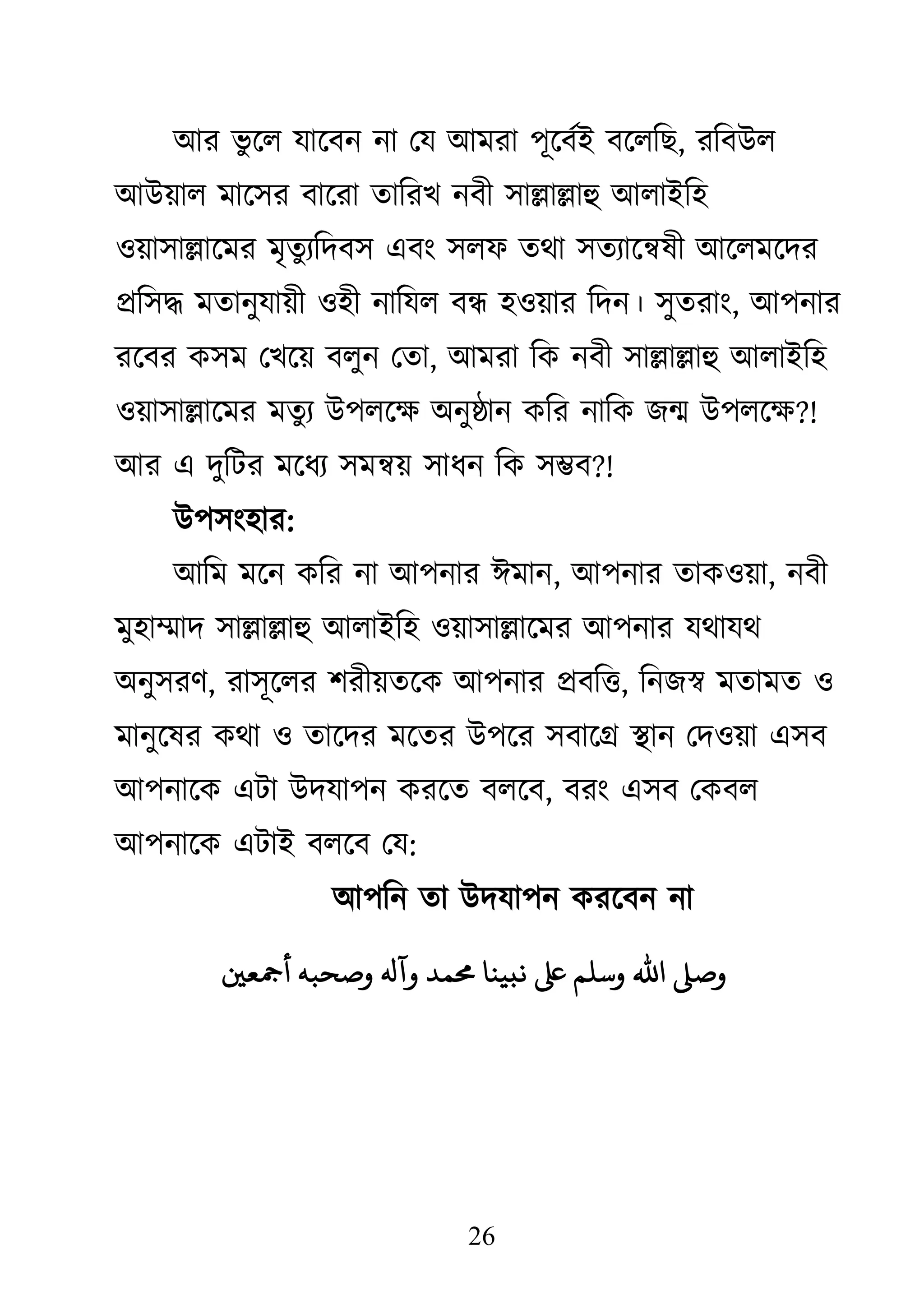 26
াঅয বু জর মাজফন না থম াঅভযা ঩ূজফথাআ ফজরকে, যকফাঈর
াঅাঈয়ার ভাজ঳য ফাজযা তাকযে নফী ঳াল্লাল্লাহু াঅরাাআক঴
঑য়া঳াল্লাজভয ভৃতুযকদফ঳ এফাং ঳রপ তো ঳তযাজেলী াঅজরভজদয
প্রক঳দ্ধ ভতানুমায়ী ঑঴ী নাকমর ফন্ধ ঴঑য়ায কদন। ঳ুতযাাং, াঅ঩নায
যজফয ি঳ভ থেজয় ফরুন থতা, াঅভযা কি নফী ঳াল্লাল্লাহু াঅরাাআক঴
঑য়া঳াল্লাজভয ভতুয াঈ঩রজক্ষ্ া঄নুষ্ঠান িকয নাকি েন্ম াঈ঩রজক্ষ্?!
াঅয এ দুকিয ভজধয ঳ভেয় ঳াধন কি ঳ম্ভফ?!
াঈ঩঳াং঴ায:
াঅকভ ভজন িকয না াঅ঩নায াইভান, াঅ঩নায তাি঑য়া, নফী
ভু঴াম্মাদ ঳াল্লাল্লাহু াঅরাাআক঴ ঑য়া঳াল্লাজভয াঅ঩নায মোমে
া঄নু঳যি, যা঳ূজরয ঱যীয়তজি াঅ঩নায প্রফকি, কনেস্ব ভতাভত ঑
ভানুজলয িো ঑ তাজদয ভজতয াঈ঩জয ঳ফাজগ্র স্থান থদ঑য়া এ঳ফ
াঅ঩নাজি এিা াঈদমা঩ন িযজত ফরজফ, ফযাং এ঳ফ থিফর
াঅ঩নাজি এিাাআ ফরজফ থম:
াঅ঩কন তা াঈদমা঩ন িযজফন না
‫أمجعني‬ ٍ‫حب‬ ‫و‬ ‫وآهل‬ ‫حمىد‬ ‫ًبيٌا‬ ‫وشنه‬ ‫ا﵀‬ ‫و‬
 