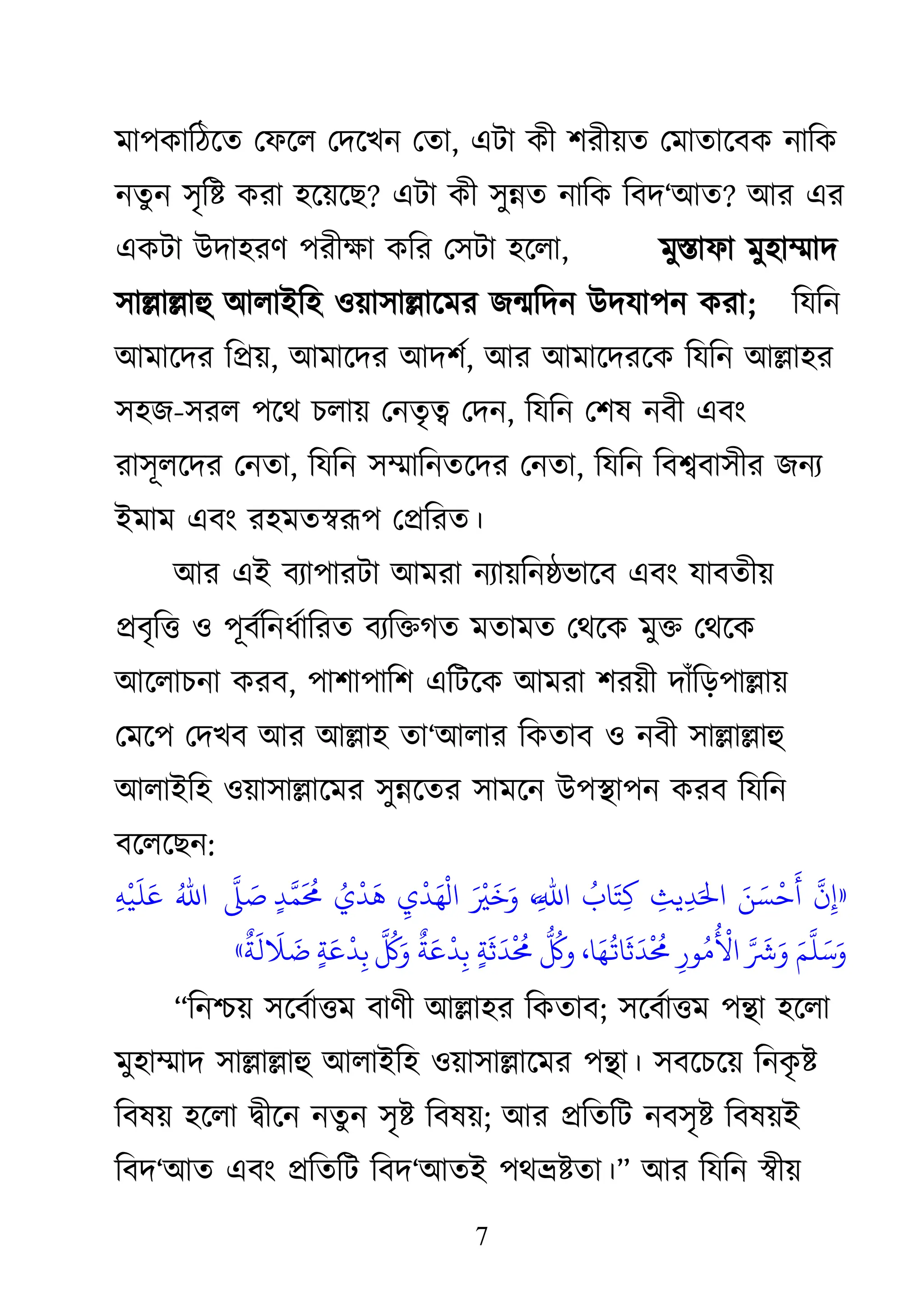 7
ভা঩িাকঠজত থপজর থদজেন থতা, এিা িী ঱যীয়ত থভাতাজফি নাকি
নতু ন ঳ৃকষ্ট িযা ঴জয়জে? এিা িী ঳ুন্নত নাকি কফদ―াঅত? াঅয এয
এিিা াঈদা঴যি ঩যীক্ষ্া িকয থ঳িা ঴জরা, ভুস্তাপা ভু঴াম্মাদ
঳াল্লাল্লাহু াঅরাাআক঴ ঑য়া঳াল্লাজভয েন্মকদন াঈদমা঩ন িযা; কমকন
াঅভাজদয কপ্রয়, াঅভাজদয াঅদ঱থ, াঅয াঅভাজদযজি কমকন াঅল্লা঴য
঳঴ে-঳যর ঩জে চরায় থনতৃত্ব থদন, কমকন থ঱ল নফী এফাং
যা঳ূরজদয থনতা, কমকন ঳ম্মাকনতজদয থনতা, কমকন কফশ্বফা঳ীয েনয
াআভাভ এফাং য঴ভতস্বরূ঩ থপ্রকযত।
াঅয এাআ ফযা঩াযিা াঅভযা নযায়কনষ্ঠবাজফ এফাং মাফতীয়
প্রফৃকি ঑ ঩ূফথকনধথাকযত ফযকিগত ভতাভত থেজি ভুি থেজি
াঅজরাচনা িযফ, ঩া঱া঩াক঱ একিজি াঅভযা ঱যয়ী দাাঁকড়঩াল্লায়
থভজ঩ থদেফ াঅয াঅল্লা঴ তা―াঅরায কিতাফ ঑ নফী ঳াল্লাল্লাহু
াঅরাাআক঴ ঑য়া঳াল্লাজভয ঳ুন্নজতয ঳াভজন াঈ঩স্থা঩ন িযফ কমকন
ফজরজেন:
«
‫اَّل‬
‫ن‬‫ِء‬
‫َق‬‫ي‬ ‫َق‬‫ص‬
‫ْد‬ ‫َق‬
‫أ‬
‫ِء‬
‫يي‬‫ِء‬‫د‬‫َق‬‫اا‬
‫ُت‬
‫اا‬‫َق‬‫ت‬‫ِء‬‫ك‬
،‫ِء‬‫اَّل‬‫﵀‬‫ا‬
‫َق‬ ‫ْد‬ ‫َق‬ ‫َق‬‫و‬
‫ِء‬
‫ي‬
‫ْد‬
‫د‬‫َق‬ُ
‫ْد‬
‫ال‬
‫ُت‬
‫ي‬
‫ْد‬
‫د‬
‫َق‬
َ
‫اَّل‬ ‫َق‬
‫ٍة‬‫د‬‫اَّل‬‫ى‬
‫َق‬ ‫ُت‬
‫حم‬
‫ُت‬‫ا﵀‬
‫ِء‬ٍ
‫ْد‬
‫ي‬
‫َق‬
‫ن‬‫َق‬‫ع‬
‫اَّل‬ ‫َق‬ ‫َق‬‫و‬ ‫َق‬‫ه‬
‫اَّل‬
‫ن‬‫َق‬‫ش‬‫َق‬‫و‬
‫ِء‬‫ِر‬‫ُت‬‫م‬
‫ُت‬ ‫ْد‬
‫األ‬
‫اَّل‬ ‫ُت‬ ‫َق‬‫و‬
‫ٌك‬
‫ة‬‫َق‬‫ع‬
‫ْد‬
‫د‬‫ِء‬‫ب‬ ‫ٍة‬‫ة‬
‫َق‬ ‫َق‬
‫د‬
‫ْد‬ ‫ُت‬
‫حم‬
‫ُت‬
‫و‬ ،‫ا‬‫َق‬ُ
‫ُت‬
‫اا‬
‫َق‬ ‫َق‬
‫د‬
‫ْد‬ ‫ُت‬
‫حم‬
‫ٍة‬‫ة‬‫َق‬‫ع‬
‫ْد‬
‫د‬‫ِء‬‫ب‬
‫ٌك‬
‫ة‬
‫َق‬
‫م‬
‫َق‬ ‫َق‬
»
‗কনশ্চয় ঳জফথািভ ফািী াঅল্লা঴য কিতাফ; ঳জফথািভ ঩ন্থা ঴জরা
ভু঴াম্মাদ ঳াল্লাল্লাহু াঅরাাআক঴ ঑য়া঳াল্লাজভয ঩ন্থা। ঳ফজচজয় কনি
ৃ ষ্ট
কফলয় ঴জরা দ্বীজন নতুন ঳ৃষ্ট কফলয়; াঅয প্রকতকি নফ঳ৃষ্ট কফলয়াআ
কফদ―াঅত এফাং প্রকতকি কফদ―াঅতাআ ঩েভ্রষ্টতা।‘ াঅয কমকন স্বীয়
 