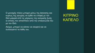 ΚΙΤΡΙΝΟ
ΚΑΠΕΛΟ
Ο μοναχός πλέον μπορεί μέσω της άσκησης και
κυρίως της ησυχίας να έρθει σε επαφή με τον
Θεό μακριά από τις μέριμνες της κοσμικής ζωής
οι οποίες τον αποσπούν από την επικοινωνία του
με τον Θεό.
Ακόμη, μπορεί να κάτσει να σκεφτεί και να
συλλογιστεί τα λάθη του.
 