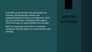 ΜΑΥΡΟ
ΚΑΠΕΛΟ
Η είσοδος σε μοναστήρι είναι μία μεγάλη και
απότομη, θα θεωρούσα, αλλαγή που
πραγματοποιείται στη ζωή του ανθρώπου. Αυτό
έχει ως αποτέλεσμα να δημιουργηθεί αρκετή
πίεση και άγχος σε υψηλό βαθμό στον μοναχό.
Κατά τη γνώμη μου αυτό είναι το κυριότερο
πρόβλημα που θα πρέπει να αντιμετωπίσει ένας
μοναχός.
 