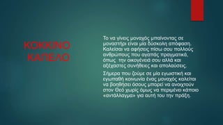 ΚΟΚΚΙΝΟ
ΚΑΠΕΛΟ
Το να γίνεις μοναχός μπαίνοντας σε
μοναστήρι είναι μία δύσκολη απόφαση.
Καλείσαι να αφήσεις πίσω σου πολλούς
ανθρώπους που αγαπάς πραγματικά,
όπως την οικογένειά σου αλλά και
αξέχαστες συνήθειες και απολαύσεις.
Σήμερα που ζούμε σε μία εγωιστική και
εγωπαθή κοινωνία ένας μοναχός καλείται
να βοηθήσει όσους μπορεί να ανοιχτούν
στον Θεό χωρίς όμως να περιμένει κάποιο
«αντάλλαγμα» για αυτή του την πράξη.
 