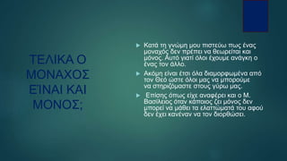 ΤΕΛΙΚΑ Ο
ΜΟΝΑΧΟΣ
ΕΊΝΑΙ ΚΑΙ
ΜΟΝΟΣ;
 Κατά τη γνώμη μου πιστεύω πως ένας
μοναχός δεν πρέπει να θεωρείται και
μόνος. Αυτό γιατί όλοι έχουμε ανάγκη ο
ένας τον άλλο.
 Ακόμη είναι έτσι όλα διαμορφωμένα από
τον Θεό ώστε όλοι μας να μπορούμε
να στηριζόμαστε στους γύρω μας.
 Επίσης όπως είχε αναφέρει και ο Μ.
Βασίλειος όταν κάποιος ζει μόνος δεν
μπορεί να μάθει τα ελαττώματά του αφού
δεν έχει κανέναν να τον διορθώσει.
 