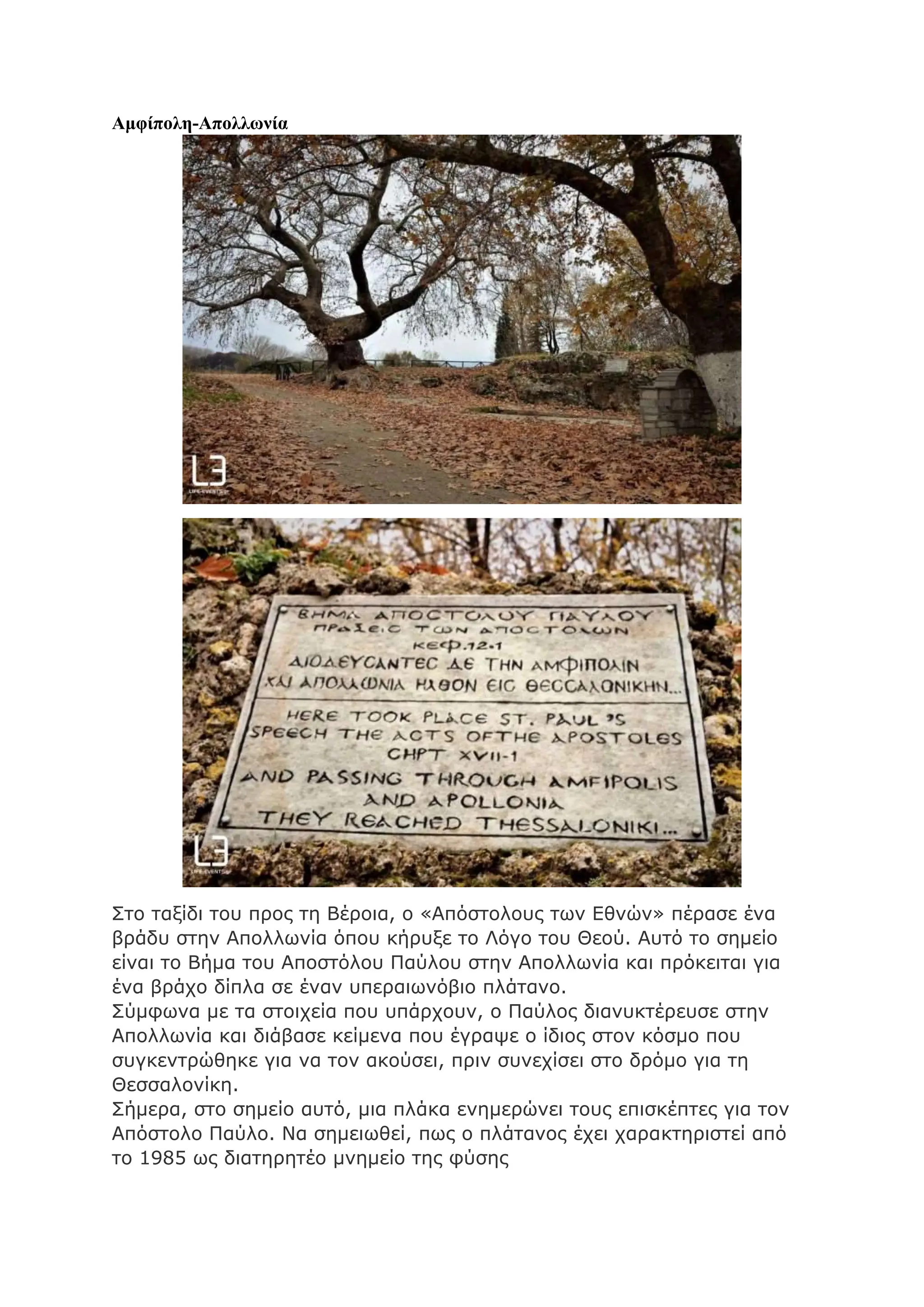 Αμφίπολη-Απολλωνία
Στο ταξίδι του προς τη Βέροια, ο «Απόστολους των Εθνών» πέρασε ένα
βράδυ στην Απολλωνία όπου κήρυξε το Λόγο του Θεού. Αυτό το σημείο
είναι το Βήμα του Αποστόλου Παύλου στην Απολλωνία και πρόκειται για
ένα βράχο δίπλα σε έναν υπεραιωνόβιο πλάτανο.
Σύμφωνα με τα στοιχεία που υπάρχουν, ο Παύλος διανυκτέρευσε στην
Απολλωνία και διάβασε κείμενα που έγραψε ο ίδιος στον κόσμο που
συγκεντρώθηκε για να τον ακούσει, πριν συνεχίσει στο δρόμο για τη
Θεσσαλονίκη.
Σήμερα, στο σημείο αυτό, μια πλάκα ενημερώνει τους επισκέπτες για τον
Απόστολο Παύλο. Να σημειωθεί, πως ο πλάτανος έχει χαρακτηριστεί από
το 1985 ως διατηρητέο μνημείο της φύσης
 