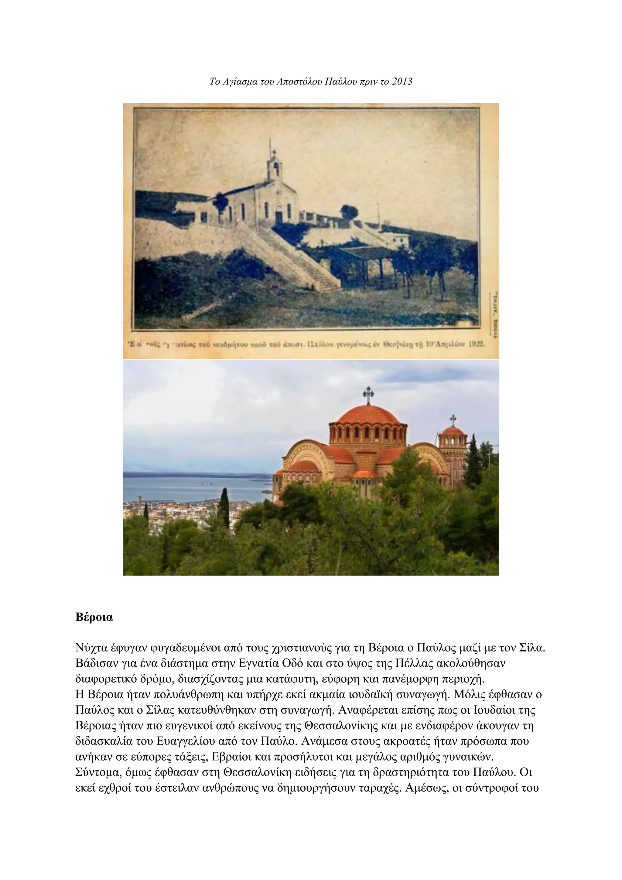 Το Αγίασμα του Αποστόλου Παύλου πριν το 2013
Βέροια
Νύχτα έφυγαν φυγαδευμένοι από τους χριστιανούς για τη Βέροια ο Παύλος μαζί με τον Σίλα.
Βάδισαν για ένα διάστημα στην Εγνατία Οδό και στο ύψος της Πέλλας ακολούθησαν
διαφορετικό δρόμο, διασχίζοντας μια κατάφυτη, εύφορη και πανέμορφη περιοχή.
Η Βέροια ήταν πολυάνθρωπη και υπήρχε εκεί ακμαία ιουδαϊκή συναγωγή. Μόλις έφθασαν ο
Παύλος και ο Σίλας κατευθύνθηκαν στη συναγωγή. Αναφέρεται επίσης πως οι Ιουδαίοι της
Βέροιας ήταν πιο ευγενικοί από εκείνους της Θεσσαλονίκης και με ενδιαφέρον άκουγαν τη
διδασκαλία του Ευαγγελίου από τον Παύλο. Ανάμεσα στους ακροατές ήταν πρόσωπα που
ανήκαν σε εύπορες τάξεις, Εβραίοι και προσήλυτοι και μεγάλος αριθμός γυναικών.
Σύντομα, όμως έφθασαν στη Θεσσαλονίκη ειδήσεις για τη δραστηριότητα του Παύλου. Οι
εκεί εχθροί του έστειλαν ανθρώπους να δημιουργήσουν ταραχές. Αμέσως, οι σύντροφοί του
 