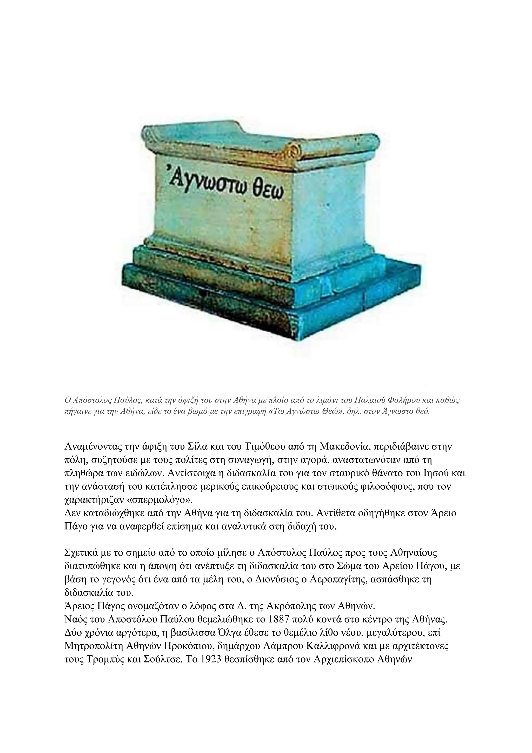 Ο Απόστολος Παύλος, κατά την άφιξή του στην Αθήνα με πλοίο από το λιμάνι του Παλαιού Φαλήρου και καθώς
πήγαινε για την Αθήνα, είδε το ένα βωμό με την επιγραφή «Τω Αγνώστω Θεώ», δηλ. στον Άγνωστο θεό.
Αναμένοντας την άφιξη του Σίλα και του Τιμόθεου από τη Μακεδονία, περιδιάβαινε στην
πόλη, συζητούσε με τους πολίτες στη συναγωγή, στην αγορά, αναστατωνόταν από τη
πληθώρα των ειδώλων. Αντίστοιχα η διδασκαλία του για τον σταυρικό θάνατο του Ιησού και
την ανάστασή του κατέπλησσε μερικούς επικούρειους και στωικούς φιλοσόφους, που τον
χαρακτήριζαν «σπερμολόγο».
Δεν καταδιώχθηκε από την Αθήνα για τη διδασκαλία του. Αντίθετα οδηγήθηκε στον Άρειο
Πάγο για να αναφερθεί επίσημα και αναλυτικά στη διδαχή του.
Σχετικά με το σημείο από το οποίο μίλησε ο Απόστολος Παύλος προς τους Αθηναίους
διατυπώθηκε και η άποψη ότι ανέπτυξε τη διδασκαλία του στο Σώμα του Αρείου Πάγου, με
βάση το γεγονός ότι ένα από τα μέλη του, ο Διονύσιος ο Αεροπαγίτης, ασπάσθηκε τη
διδασκαλία του.
Άρειος Πάγος ονομαζόταν ο λόφος στα Δ. της Ακρόπολης των Αθηνών.
Ναός του Αποστόλου Παύλου θεμελιώθηκε το 1887 πολύ κοντά στο κέντρο της Αθήνας.
Δύο χρόνια αργότερα, η βασίλισσα Όλγα έθεσε το θεμέλιο λίθο νέου, μεγαλύτερου, επί
Μητροπολίτη Αθηνών Προκόπιου, δημάρχου Λάμπρου Καλλιφρονά και με αρχιτέκτονες
τους Τρομπύς και Σούλτσε. Το 1923 θεσπίσθηκε από τον Αρχιεπίσκοπο Αθηνών
 