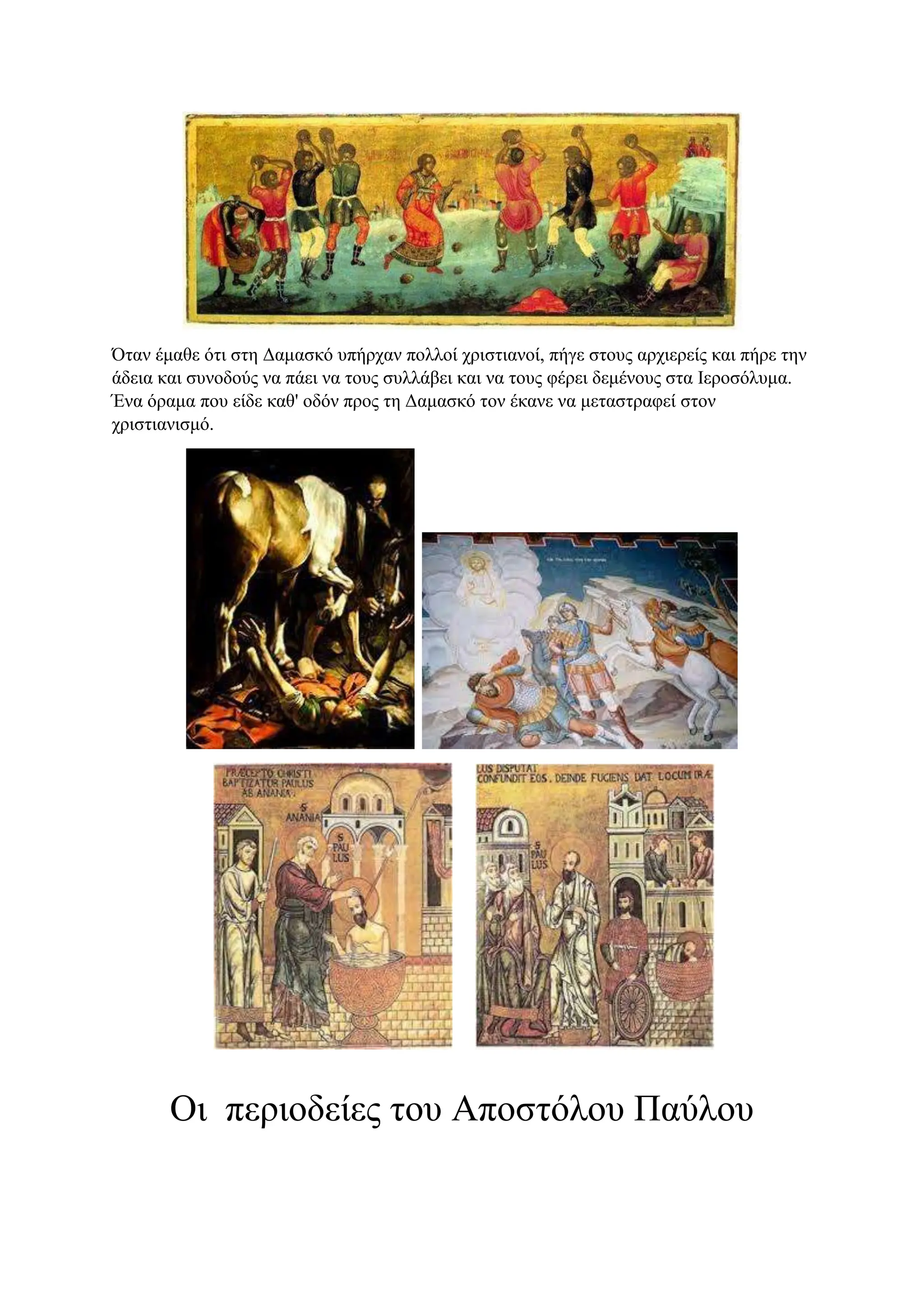 Όταν έμαθε ότι στη Δαμασκό υπήρχαν πολλοί χριστιανοί, πήγε στους αρχιερείς και πήρε την
άδεια και συνοδούς να πάει να τους συλλάβει και να τους φέρει δεμένους στα Ιεροσόλυμα.
Ένα όραμα που είδε καθ' οδόν προς τη Δαμασκό τον έκανε να μεταστραφεί στον
χριστιανισμό.
Οι περιοδείες του Αποστόλου Παύλου
 