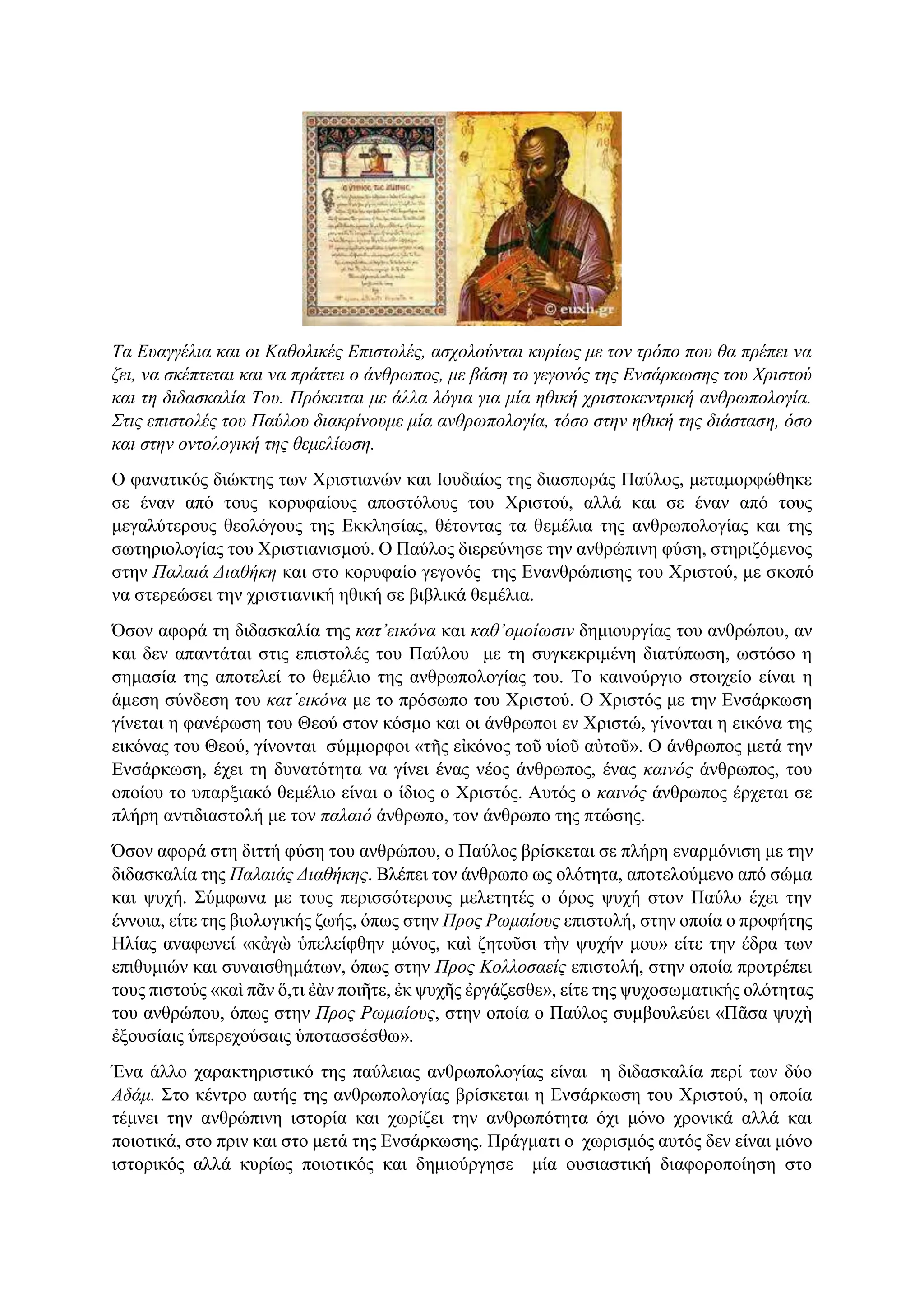 Τα Ευαγγέλια και οι Καθολικές Επιστολές, ασχολούνται κυρίως με τον τρόπο που θα πρέπει να
ζει, να σκέπτεται και να πράττει ο άνθρωπος, με βάση το γεγονός της Ενσάρκωσης του Χριστού
και τη διδασκαλία Του. Πρόκειται με άλλα λόγια για μία ηθική χριστοκεντρική ανθρωπολογία.
Στις επιστολές του Παύλου διακρίνουμε μία ανθρωπολογία, τόσο στην ηθική της διάσταση, όσο
και στην οντολογική της θεμελίωση.
Ο φανατικός διώκτης των Χριστιανών και Ιουδαίος της διασποράς Παύλος, μεταμορφώθηκε
σε έναν από τους κορυφαίους αποστόλους του Χριστού, αλλά και σε έναν από τους
μεγαλύτερους θεολόγους της Εκκλησίας, θέτοντας τα θεμέλια της ανθρωπολογίας και της
σωτηριολογίας του Χριστιανισμού. Ο Παύλος διερεύνησε την ανθρώπινη φύση, στηριζόμενος
στην Παλαιά Διαθήκη και στο κορυφαίο γεγονός της Ενανθρώπισης του Χριστού, με σκοπό
να στερεώσει την χριστιανική ηθική σε βιβλικά θεμέλια.
Όσον αφορά τη διδασκαλία της κατ’εικόνα και καθ’ομοίωσιν δημιουργίας του ανθρώπου, αν
και δεν απαντάται στις επιστολές του Παύλου με τη συγκεκριμένη διατύπωση, ωστόσο η
σημασία της αποτελεί το θεμέλιο της ανθρωπολογίας του. Το καινούργιο στοιχείο είναι η
άμεση σύνδεση του κατ΄εικόνα με το πρόσωπο του Χριστού. Ο Χριστός με την Ενσάρκωση
γίνεται η φανέρωση του Θεού στον κόσμο και οι άνθρωποι εν Χριστώ, γίνονται η εικόνα της
εικόνας του Θεού, γίνονται σύμμορφοι «τῆς εἰκόνος τοῦ υἱοῦ αὐτοῦ». Ο άνθρωπος μετά την
Ενσάρκωση, έχει τη δυνατότητα να γίνει ένας νέος άνθρωπος, ένας καινός άνθρωπος, του
οποίου το υπαρξιακό θεμέλιο είναι ο ίδιος ο Χριστός. Αυτός ο καινός άνθρωπος έρχεται σε
πλήρη αντιδιαστολή με τον παλαιό άνθρωπο, τον άνθρωπο της πτώσης.
Όσον αφορά στη διττή φύση του ανθρώπου, ο Παύλος βρίσκεται σε πλήρη εναρμόνιση με την
διδασκαλία της Παλαιάς Διαθήκης. Βλέπει τον άνθρωπο ως ολότητα, αποτελούμενο από σώμα
και ψυχή. Σύμφωνα με τους περισσότερους μελετητές ο όρος ψυχή στον Παύλο έχει την
έννοια, είτε της βιολογικής ζωής, όπως στην Προς Ρωμαίους επιστολή, στην οποία ο προφήτης
Ηλίας αναφωνεί «κἀγὼ ὑπελείφθην μόνος, καὶ ζητοῦσι τὴν ψυχήν μου» είτε την έδρα των
επιθυμιών και συναισθημάτων, όπως στην Προς Κολλοσαείς επιστολή, στην οποία προτρέπει
τους πιστούς «καὶ πᾶν ὅ,τι ἐὰν ποιῆτε, ἐκ ψυχῆς ἐργάζεσθε», είτε της ψυχοσωματικής ολότητας
του ανθρώπου, όπως στην Προς Ρωμαίους, στην οποία ο Παύλος συμβουλεύει «Πᾶσα ψυχὴ
ἐξουσίαις ὑπερεχούσαις ὑποτασσέσθω».
Ένα άλλο χαρακτηριστικό της παύλειας ανθρωπολογίας είναι η διδασκαλία περί των δύο
Αδάμ. Στο κέντρο αυτής της ανθρωπολογίας βρίσκεται η Ενσάρκωση του Χριστού, η οποία
τέμνει την ανθρώπινη ιστορία και χωρίζει την ανθρωπότητα όχι μόνο χρονικά αλλά και
ποιοτικά, στο πριν και στο μετά της Ενσάρκωσης. Πράγματι ο χωρισμός αυτός δεν είναι μόνο
ιστορικός αλλά κυρίως ποιοτικός και δημιούργησε μία ουσιαστική διαφοροποίηση στο
 