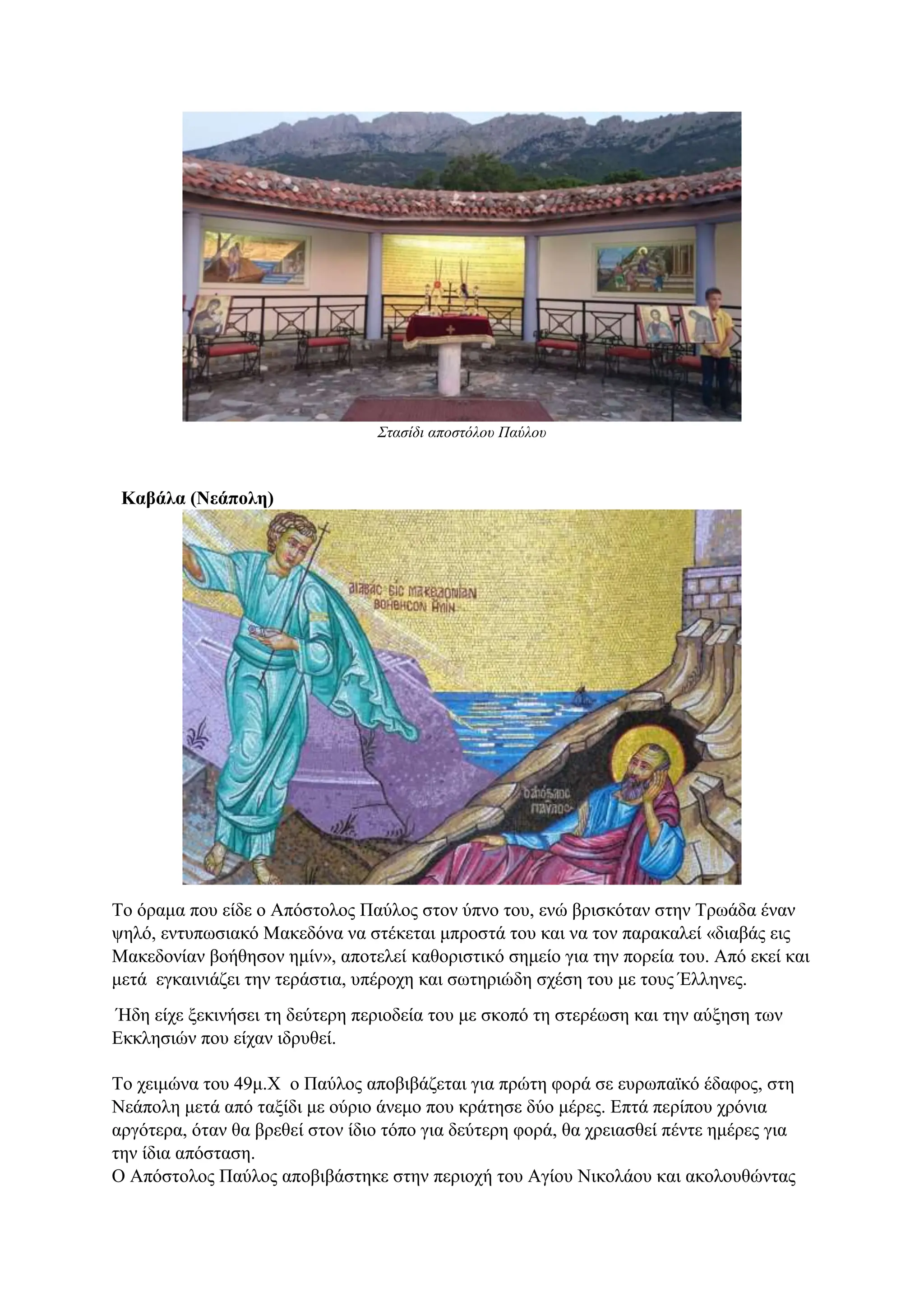 Στασίδι αποστόλου Παύλου
Καβάλα (Νεάπολη)
Το όραμα που είδε ο Απόστολος Παύλος στον ύπνο του, ενώ βρισκόταν στην Τρωάδα έναν
ψηλό, εντυπωσιακό Μακεδόνα να στέκεται μπροστά του και να τον παρακαλεί «διαβάς εις
Μακεδονίαν βοήθησον ημίν», αποτελεί καθοριστικό σημείο για την πορεία του. Από εκεί και
μετά εγκαινιάζει την τεράστια, υπέροχη και σωτηριώδη σχέση του με τους Έλληνες.
Ήδη είχε ξεκινήσει τη δεύτερη περιοδεία του με σκοπό τη στερέωση και την αύξηση των
Εκκλησιών που είχαν ιδρυθεί.
Το χειμώνα του 49μ.Χ ο Παύλος αποβιβάζεται για πρώτη φορά σε ευρωπαϊκό έδαφος, στη
Νεάπολη μετά από ταξίδι με ούριο άνεμο που κράτησε δύο μέρες. Επτά περίπου χρόνια
αργότερα, όταν θα βρεθεί στον ίδιο τόπο για δεύτερη φορά, θα χρειασθεί πέντε ημέρες για
την ίδια απόσταση.
Ο Απόστολος Παύλος αποβιβάστηκε στην περιοχή του Αγίου Νικολάου και ακολουθώντας
 