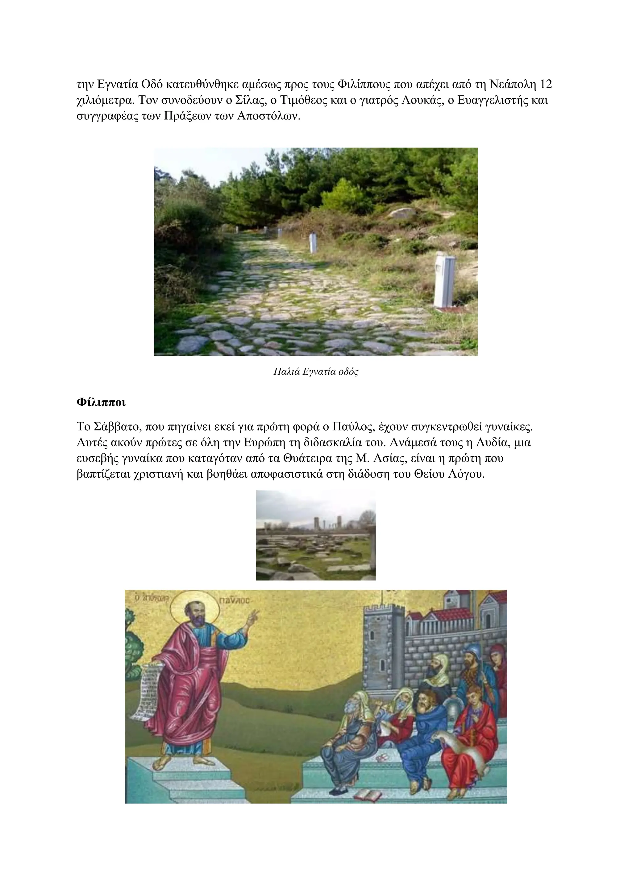 την Εγνατία Οδό κατευθύνθηκε αμέσως προς τους Φιλίππους που απέχει από τη Νεάπολη 12
χιλιόμετρα. Τον συνοδεύουν ο Σίλας, ο Τιμόθεος και ο γιατρός Λουκάς, ο Ευαγγελιστής και
συγγραφέας των Πράξεων των Αποστόλων.
Παλιά Εγνατία οδός
Φίλιπποι
Το Σάββατο, που πηγαίνει εκεί για πρώτη φορά ο Παύλος, έχουν συγκεντρωθεί γυναίκες.
Αυτές ακούν πρώτες σε όλη την Ευρώπη τη διδασκαλία του. Ανάμεσά τους η Λυδία, μια
ευσεβής γυναίκα που καταγόταν από τα Θυάτειρα της Μ. Ασίας, είναι η πρώτη που
βαπτίζεται χριστιανή και βοηθάει αποφασιστικά στη διάδοση του Θείου Λόγου.
 