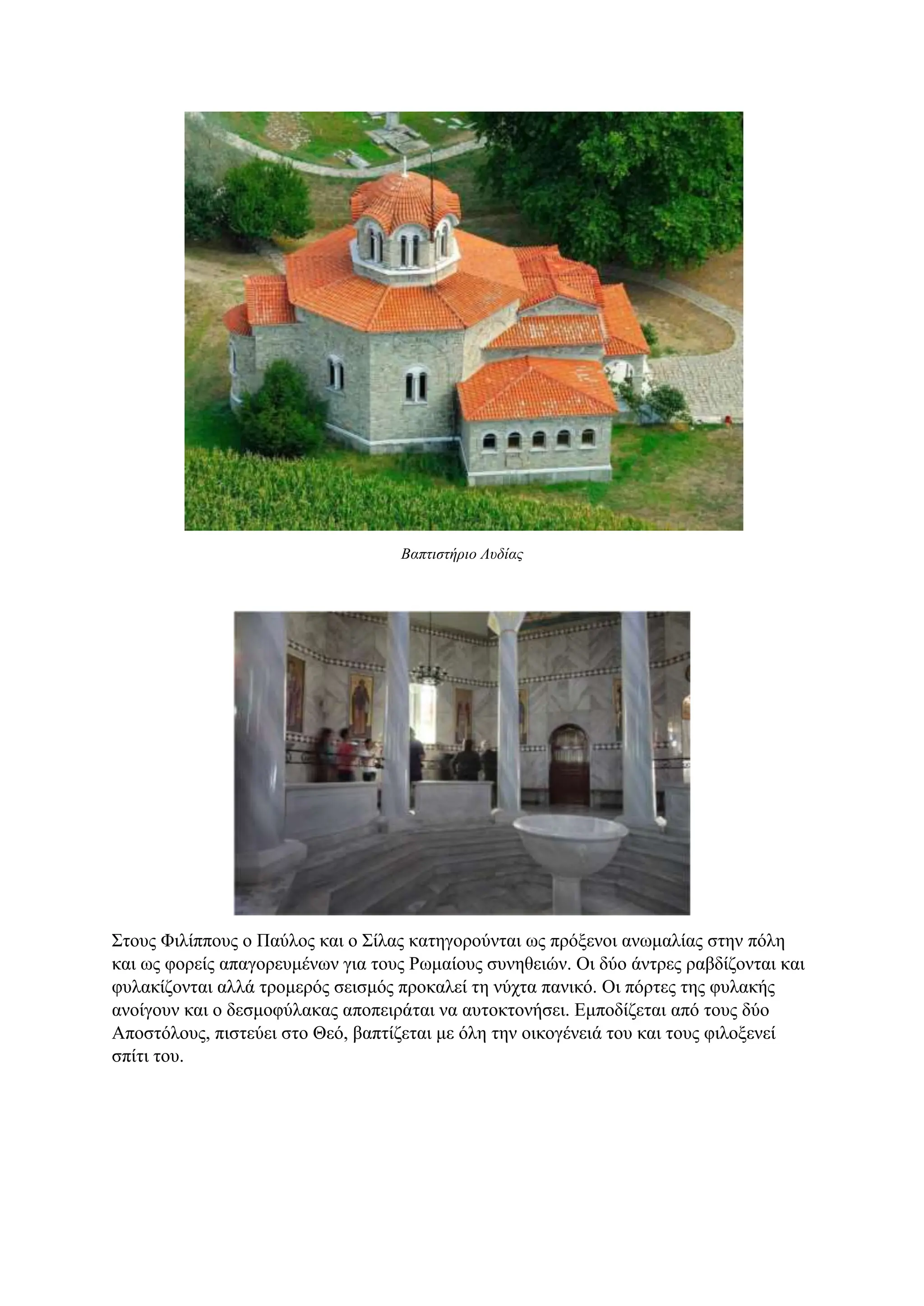 Βαπτιστήριο Λυδίας
Στους Φιλίππους ο Παύλος και ο Σίλας κατηγορούνται ως πρόξενοι ανωμαλίας στην πόλη
και ως φορείς απαγορευμένων για τους Ρωμαίους συνηθειών. Οι δύο άντρες ραβδίζονται και
φυλακίζονται αλλά τρομερός σεισμός προκαλεί τη νύχτα πανικό. Οι πόρτες της φυλακής
ανοίγουν και ο δεσμοφύλακας αποπειράται να αυτοκτονήσει. Εμποδίζεται από τους δύο
Αποστόλους, πιστεύει στο Θεό, βαπτίζεται με όλη την οικογένειά του και τους φιλοξενεί
σπίτι του.
 