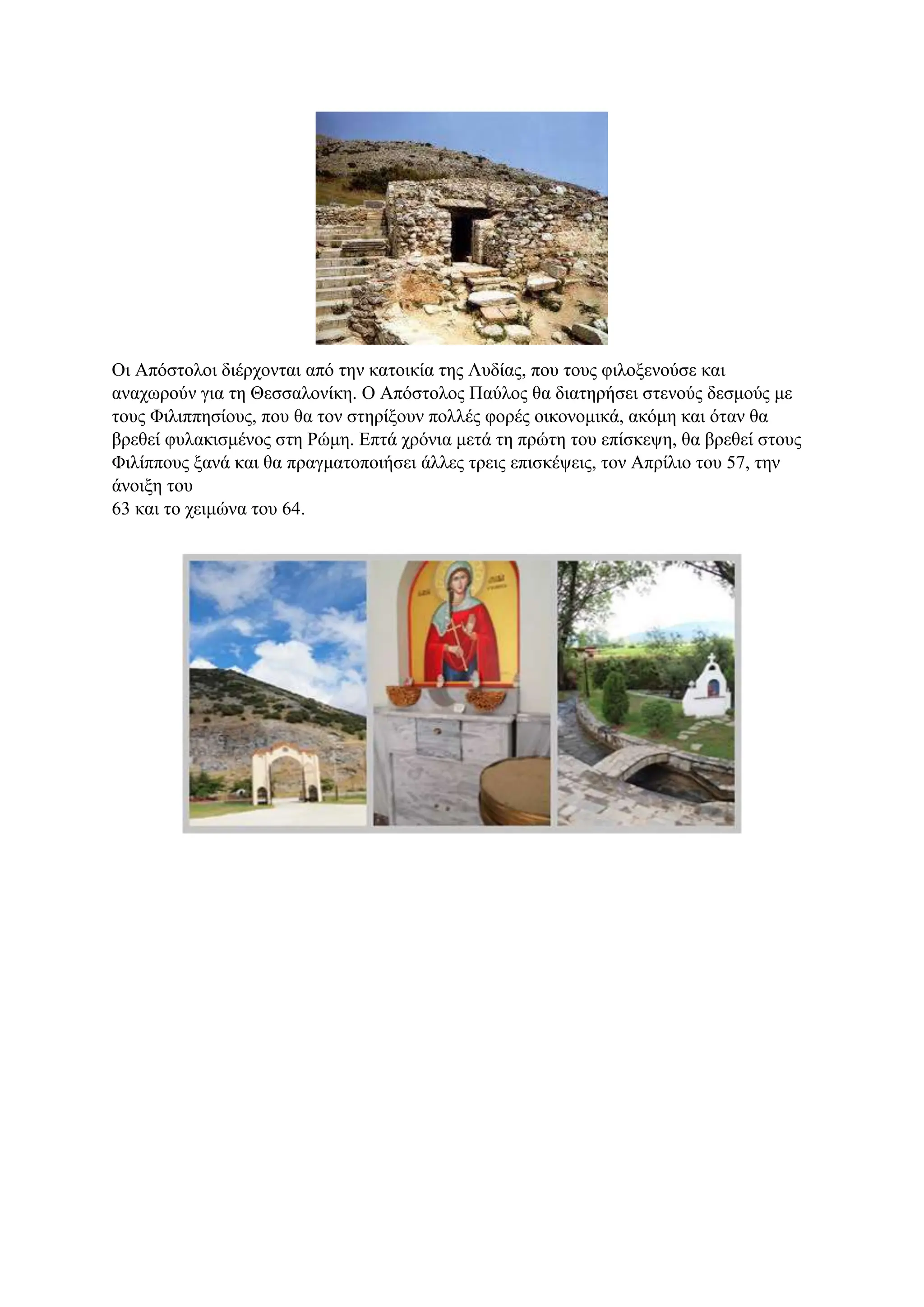 Οι Απόστολοι διέρχονται από την κατοικία της Λυδίας, που τους φιλοξενούσε και
αναχωρούν για τη Θεσσαλονίκη. Ο Απόστολος Παύλος θα διατηρήσει στενούς δεσμούς με
τους Φιλιππησίους, που θα τον στηρίξουν πολλές φορές οικονομικά, ακόμη και όταν θα
βρεθεί φυλακισμένος στη Ρώμη. Επτά χρόνια μετά τη πρώτη του επίσκεψη, θα βρεθεί στους
Φιλίππους ξανά και θα πραγματοποιήσει άλλες τρεις επισκέψεις, τον Απρίλιο του 57, την
άνοιξη του
63 και το χειμώνα του 64.
 