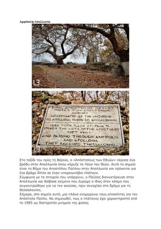Αμφίπολη-Απολλωνία
Στο ταξίδι του προς τη Βέροια, ο «Απόστολους των Εθνών» πέρασε ένα
βράδυ στην Απολλωνία όπου κήρυξε το Λόγο του Θεού. Αυτό το σημείο
είναι το Βήμα του Αποστόλου Παύλου στην Απολλωνία και πρόκειται για
ένα βράχο δίπλα σε έναν υπεραιωνόβιο πλάτανο.
Σύμφωνα με τα στοιχεία που υπάρχουν, ο Παύλος διανυκτέρευσε στην
Απολλωνία και διάβασε κείμενα που έγραψε ο ίδιος στον κόσμο που
συγκεντρώθηκε για να τον ακούσει, πριν συνεχίσει στο δρόμο για τη
Θεσσαλονίκη.
Σήμερα, στο σημείο αυτό, μια πλάκα ενημερώνει τους επισκέπτες για τον
Απόστολο Παύλο. Να σημειωθεί, πως ο πλάτανος έχει χαρακτηριστεί από
το 1985 ως διατηρητέο μνημείο της φύσης
 