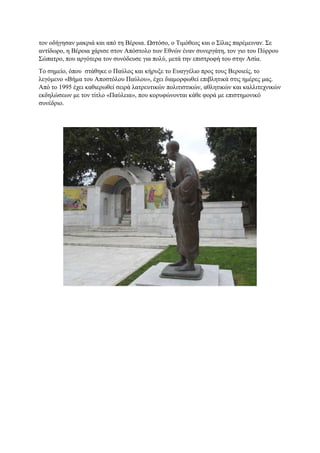 τον οδήγησαν μακριά και από τη Βέροια. Ωστόσο, ο Τιμόθεος και ο Σίλας παρέμειναν. Σε
αντίδωρο, η Βέροια χάρισε στον Απόστολο των Εθνών έναν συνεργάτη, τον γιο του Πύρρου
Σώπατρο, που αργότερα τον συνόδευσε για πολύ, μετά την επιστροφή του στην Ασία.
Το σημείο, όπου στάθηκε ο Παύλος και κήρυξε το Ευαγγέλιο προς τους Βεροιείς, το
λεγόμενο «Βήμα του Αποστόλου Παύλου», έχει διαμορφωθεί επιβλητικά στις ημέρες μας.
Από το 1995 έχει καθιερωθεί σειρά λατρευτικών πολιτιστικών, αθλητικών και καλλιτεχνικών
εκδηλώσεων με τον τίτλο «Παύλεια», που κορυφώνονται κάθε φορά με επιστημονικό
συνέδριο.
 