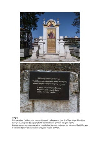 Αθήνα
Ο Απόστολος Παύλος πήγε στην Αθήνα από τη Βέροια το έτος 51μ.Χ με πλοίο. Η Αθήνα
διέφερε τελείως από τη λαμπρή πόλη των κλασικών χρόνων. Τα έργα τέχνης
λαφυραγωγούνταν συστηματικά, η ρωμαϊκή κατάκτηση ερήμωνε την πόλη της Παλλάδος και
η κατάπτωση των ηθικών αξιών άρχιζε να γίνεται αισθητή.
 