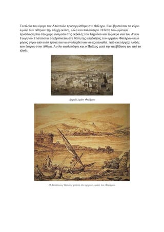 Το πλοίο που έφερε τον Απόστολο προσορμίσθηκε στο Φάληρο. Εκεί βρισκόταν το κύριο
λιμάνι των Αθηνών την εποχή εκείνη, αλλά και παλαιότερα. Η θέση του λιμανιού
προσδιορίζεται στο χώρο ανάμεσα στις εκβολές του Κηφισού και το μικρό ναό του Αγίου
Γεωργίου. Πιστεύεται ότι βρίσκεται στη θέση της αποβάθρας του αρχαίου Φαλήρου και ο
χώρος γύρω από αυτό πρόκειται να αναδειχθεί και να αξιοποιηθεί. Από εκεί άρχιζε η οδός
που έφερνε στην Αθήνα. Αυτήν ακολούθησε και ο Παύλος μετά την αποβίβαση του από το
πλοίο.
Αρχαίο λιμάνι Φαλήρου
Ο Απόστολος Παύλος φτάνει στο αρχαίο λιμάνι του Φαλήρου
 