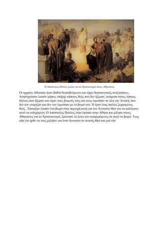 Ο Απόστολος Παύλος μιλάει για το Χριστιανισμό στους Αθηναίους
Οι αρχαίοι Αθηναίοι ήταν βαθιά θεοσεβούμενοι και είχαν θρησκευτικές αναζητήσεις.
Ανησυχούσαν λοιπόν μήπως υπήρχε κάποιος θεός που δεν ήξεραν, ανάμεσα στους τόσους
άλλους που ήξεραν και είχαν τους βωμούς τους και τους τιμούσαν σε όλη την Αττική, που
δεν τον γνώριζαν και δεν τον τιμούσαν με το βωμό του. Ή ήταν ένας παλιός ξεχασμένος
θεός. Έφτιαξαν λοιπόν ένα βωμό στην περιοχή αυτή για τον Άγνωστο Θεό για να καλύψουν
αυτό το ενδεχόμενο. Ο Απόστολος Παύλος όταν έφτασε στην Αθήνα και μίλησε στους
Αθηναίους για το Χριστιανισμό, ξεκίνησε το λόγο του αναφερόμενος σε αυτό το βωμό. Τους
είπε ότι ήρθε να τους μιλήσει για έναν άγνωστο σε αυτούς Θεό και μια νέα
 