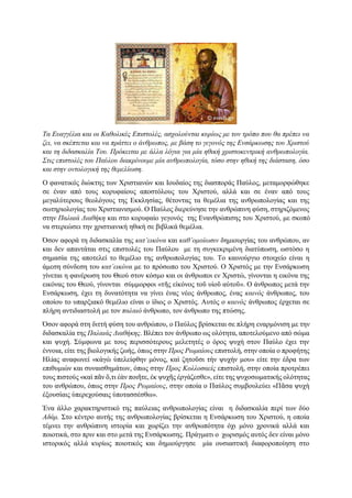 Τα Ευαγγέλια και οι Καθολικές Επιστολές, ασχολούνται κυρίως με τον τρόπο που θα πρέπει να
ζει, να σκέπτεται και να πράττει ο άνθρωπος, με βάση το γεγονός της Ενσάρκωσης του Χριστού
και τη διδασκαλία Του. Πρόκειται με άλλα λόγια για μία ηθική χριστοκεντρική ανθρωπολογία.
Στις επιστολές του Παύλου διακρίνουμε μία ανθρωπολογία, τόσο στην ηθική της διάσταση, όσο
και στην οντολογική της θεμελίωση.
Ο φανατικός διώκτης των Χριστιανών και Ιουδαίος της διασποράς Παύλος, μεταμορφώθηκε
σε έναν από τους κορυφαίους αποστόλους του Χριστού, αλλά και σε έναν από τους
μεγαλύτερους θεολόγους της Εκκλησίας, θέτοντας τα θεμέλια της ανθρωπολογίας και της
σωτηριολογίας του Χριστιανισμού. Ο Παύλος διερεύνησε την ανθρώπινη φύση, στηριζόμενος
στην Παλαιά Διαθήκη και στο κορυφαίο γεγονός της Ενανθρώπισης του Χριστού, με σκοπό
να στερεώσει την χριστιανική ηθική σε βιβλικά θεμέλια.
Όσον αφορά τη διδασκαλία της κατ’εικόνα και καθ’ομοίωσιν δημιουργίας του ανθρώπου, αν
και δεν απαντάται στις επιστολές του Παύλου με τη συγκεκριμένη διατύπωση, ωστόσο η
σημασία της αποτελεί το θεμέλιο της ανθρωπολογίας του. Το καινούργιο στοιχείο είναι η
άμεση σύνδεση του κατ΄εικόνα με το πρόσωπο του Χριστού. Ο Χριστός με την Ενσάρκωση
γίνεται η φανέρωση του Θεού στον κόσμο και οι άνθρωποι εν Χριστώ, γίνονται η εικόνα της
εικόνας του Θεού, γίνονται σύμμορφοι «τῆς εἰκόνος τοῦ υἱοῦ αὐτοῦ». Ο άνθρωπος μετά την
Ενσάρκωση, έχει τη δυνατότητα να γίνει ένας νέος άνθρωπος, ένας καινός άνθρωπος, του
οποίου το υπαρξιακό θεμέλιο είναι ο ίδιος ο Χριστός. Αυτός ο καινός άνθρωπος έρχεται σε
πλήρη αντιδιαστολή με τον παλαιό άνθρωπο, τον άνθρωπο της πτώσης.
Όσον αφορά στη διττή φύση του ανθρώπου, ο Παύλος βρίσκεται σε πλήρη εναρμόνιση με την
διδασκαλία της Παλαιάς Διαθήκης. Βλέπει τον άνθρωπο ως ολότητα, αποτελούμενο από σώμα
και ψυχή. Σύμφωνα με τους περισσότερους μελετητές ο όρος ψυχή στον Παύλο έχει την
έννοια, είτε της βιολογικής ζωής, όπως στην Προς Ρωμαίους επιστολή, στην οποία ο προφήτης
Ηλίας αναφωνεί «κἀγὼ ὑπελείφθην μόνος, καὶ ζητοῦσι τὴν ψυχήν μου» είτε την έδρα των
επιθυμιών και συναισθημάτων, όπως στην Προς Κολλοσαείς επιστολή, στην οποία προτρέπει
τους πιστούς «καὶ πᾶν ὅ,τι ἐὰν ποιῆτε, ἐκ ψυχῆς ἐργάζεσθε», είτε της ψυχοσωματικής ολότητας
του ανθρώπου, όπως στην Προς Ρωμαίους, στην οποία ο Παύλος συμβουλεύει «Πᾶσα ψυχὴ
ἐξουσίαις ὑπερεχούσαις ὑποτασσέσθω».
Ένα άλλο χαρακτηριστικό της παύλειας ανθρωπολογίας είναι η διδασκαλία περί των δύο
Αδάμ. Στο κέντρο αυτής της ανθρωπολογίας βρίσκεται η Ενσάρκωση του Χριστού, η οποία
τέμνει την ανθρώπινη ιστορία και χωρίζει την ανθρωπότητα όχι μόνο χρονικά αλλά και
ποιοτικά, στο πριν και στο μετά της Ενσάρκωσης. Πράγματι ο χωρισμός αυτός δεν είναι μόνο
ιστορικός αλλά κυρίως ποιοτικός και δημιούργησε μία ουσιαστική διαφοροποίηση στο
 