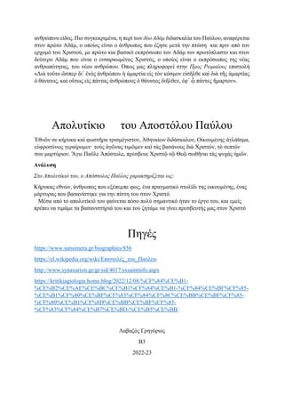 ανθρώπινο είδος. Πιο συγκεκριμένα, η περί των δύο Αδάμ διδασκαλία του Παύλου, αναφέρεται
στον πρώτο Αδάμ, ο οποίος είναι ο άνθρωπος που έζησε μετά την πτώση και πριν από τον
ερχομό του Χριστού, με πρώτο και βασικό εκπρόσωπο τον Αδάμ τον πρωτόπλαστο και στον
δεύτερο Αδάμ που είναι ο ενσαρκωμένος Χριστός, ο οποίος είναι ο εκπρόσωπος της νέας
ανθρωπότητας, του νέου ανθρώπου. Όπως μας πληροφορεί στην Προς Ρωμαίους επιστολή
«Διὰ τοῦτο ὥσπερ δι᾿ ἑνὸς ἀνθρώπου ἡ ἁμαρτία εἰς τὸν κόσμον εἰσῆλθε καὶ διὰ τῆς ἁμαρτίας
ὁ θάνατος, καὶ οὕτως εἰς πάντας ἀνθρώπους ὁ θάνατος διῆλθεν, ἐφ᾿ ᾧ πάντες ἥμαρτον».
Απολυτίκιο του Αποστόλου Παύλου
Ἐθνῶν σε κήρυκα καὶ φωστῆρα τρισμέγιστον, Ἀθηναίων διδάσκαλον, Οἰκουμένης ἀγλάϊσμα,
εὐφροσύνως γεραίρομεν· τοὺς ἀγῶνας τιμῶμεν καὶ τὰς βασάνους διὰ Χριστόν, τὸ σεπτόν
σου μαρτύριον. Ἅγιε Παῦλε Ἀπόστολε, πρέσβευε Χριστῷ τῷ Θεῷ σωθῆναι τὰς ψυχὰς ἡμῶν.
Ανάλυση
Στο Απολυτίκιό του, ο Απόστολος Παύλος χαρακτηρίζεται ως:
Κήρυκας εθνών, άνθρωπος που εξέπεμπε φως, ένα πραγματικό στολίδι της οικουμένης, ένας
μάρτυρας που βασανίστηκε για την πίστη του στον Χριστό.
5 Μέσα από το απολυτίκιό του φαίνεται πόσο πολύ σημαντικό ήταν το έργο του, και εμείς
πρέπει να τιμάμε τα βασανιστήριά του και του ζητάμε να γίνει πρεσβευτής μας στον Χριστό
Πηγές
https://www.sansimera.gr/biographies/856
https://el.wikipedia.org/wiki/Επιστολές_του_Παύλου
http://www.synaxarion.gr/gr/sid/4017/sxsaintinfo.aspx
https://kritikiagiologia.home.blog/2022/12/08/%CF%84%CE%B1-
%CE%B2%CE%AE%CE%BC%CE%B1%CF%84%CE%B1-%CF%84%CE%BF%CF%85-
%CE%B1%CF%80%CE%BF%CF%83%CF%84%CF%8C%CE%BB%CE%BF%CF%85-
%CF%80%CE%B1%CF%8D%CE%BB%CE%BF%CF%85-
%CF%83%CF%84%CE%B7%CE%BD-%CE%B5%CE%BB/
Λαβαζός Γρηγόριος
Β3
2022-23
 