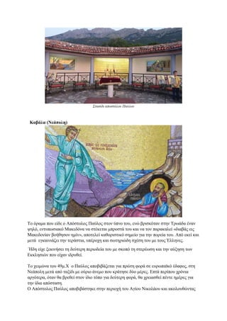 Στασίδι αποστόλου Παύλου
Καβάλα (Νεάπολη)
Το όραμα που είδε ο Απόστολος Παύλος στον ύπνο του, ενώ βρισκόταν στην Τρωάδα έναν
ψηλό, εντυπωσιακό Μακεδόνα να στέκεται μπροστά του και να τον παρακαλεί «διαβάς εις
Μακεδονίαν βοήθησον ημίν», αποτελεί καθοριστικό σημείο για την πορεία του. Από εκεί και
μετά εγκαινιάζει την τεράστια, υπέροχη και σωτηριώδη σχέση του με τους Έλληνες.
Ήδη είχε ξεκινήσει τη δεύτερη περιοδεία του με σκοπό τη στερέωση και την αύξηση των
Εκκλησιών που είχαν ιδρυθεί.
Το χειμώνα του 49μ.Χ ο Παύλος αποβιβάζεται για πρώτη φορά σε ευρωπαϊκό έδαφος, στη
Νεάπολη μετά από ταξίδι με ούριο άνεμο που κράτησε δύο μέρες. Επτά περίπου χρόνια
αργότερα, όταν θα βρεθεί στον ίδιο τόπο για δεύτερη φορά, θα χρειασθεί πέντε ημέρες για
την ίδια απόσταση.
Ο Απόστολος Παύλος αποβιβάστηκε στην περιοχή του Αγίου Νικολάου και ακολουθώντας
 