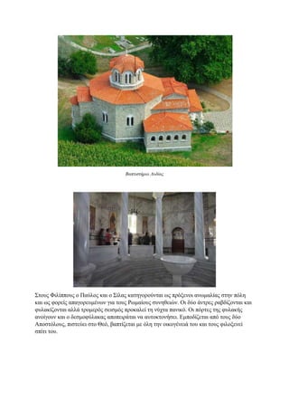 Βαπτιστήριο Λυδίας
Στους Φιλίππους ο Παύλος και ο Σίλας κατηγορούνται ως πρόξενοι ανωμαλίας στην πόλη
και ως φορείς απαγορευμένων για τους Ρωμαίους συνηθειών. Οι δύο άντρες ραβδίζονται και
φυλακίζονται αλλά τρομερός σεισμός προκαλεί τη νύχτα πανικό. Οι πόρτες της φυλακής
ανοίγουν και ο δεσμοφύλακας αποπειράται να αυτοκτονήσει. Εμποδίζεται από τους δύο
Αποστόλους, πιστεύει στο Θεό, βαπτίζεται με όλη την οικογένειά του και τους φιλοξενεί
σπίτι του.
 