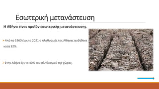 Εσωτερική μετανάστευση
Η Αθήνα είναι προϊόν εσωτερικής μετανάστευσης.
Από το 1960 έως το 2021 ο πληθυσμός της Αθήνας αυξήθηκε
κατά 82%.
Στην Αθήνα ζει το 40% του πληθυσμού της χώρας.
 
