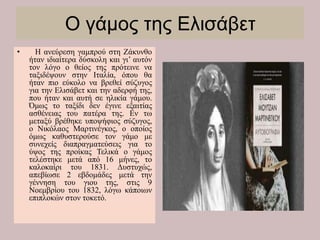 Ο γάμος της Ελισάβετ
• Η ανεύρεση γαμπρού στη Ζάκυνθο
ήταν ιδιαίτερα δύσκολη και γι’ αυτόν
τον λόγο ο θείος της πρότεινε να
ταξιδέψουν στην Ιταλία, όπου θα
ήταν πιο εύκολο να βρεθεί σύζυγος
για την Ελισάβετ και την αδερφή της,
που ήταν και αυτή σε ηλικία γάμου.
Όμως το ταξίδι δεν έγινε εξαιτίας
ασθένειας του πατέρα της. Εν τω
μεταξύ βρέθηκε υποψήφιος σύζυγος,
ο Νικόλαος Μαρτινέγκος, ο οποίος
όμως καθυστερούσε τον γάμο με
συνεχείς διαπραγματεύσεις για το
ύψος της προίκας Τελικά ο γάμος
τελέστηκε μετά από 16 μήνες, το
καλοκαίρι του 1831. Δυστυχώς,
απεβίωσε 2 εβδομάδες μετά την
γέννηση του γιου της, στις 9
Νοεμβρίου του 1832, λόγω κάποιων
επιπλοκών στον τοκετό.
 