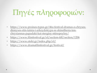 Πηγές πληροφοριών:
• https://www.proinos-typos.gr/46o-festival-dramas-o-chrysos-
dionysos-stin-tainia-i-arkoydotrypa-se-skinothesia-ton-
chrysiannas-papadaki-kai-stergioy-ntinopoyloy/
• https://www.filmfestival.gr/el/section-tiff/section/1206
• https://www.etekt.gr/index.php/el/
• https://www.dramafilmfestival.gr/festival/
 