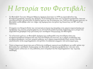 Η Ιστορία του Φεστιβάλ:
• Το Φεστιβάλ Ταινιών Μικρού Μήκους Δράμας ξεκίνησε το 1978 ως πρωτοβουλία της
Κινηματογραφικής Λέσχης της Δράμας. Η ανταπόκριση τόσο των κινηματογραφιστών όσο και
του κοινού ήταν μεγάλη από τα πρώτα χρόνια της λειτουργίας του. Έπειτα από μερικά χρόνια, το
Φεστιβάλ υιοθετήθηκε από τον Δήμο της Δράμας και στα μέσα της δεκαετίας του 80’ από την
Πολιτεία.
• Η πορεία του θεσμού έδειξε την επιτακτική ανάγκη της ύπαρξης ενός χώρου παρουσίασης και
προβολής της ταινίας μικρού μήκους ως αυτοτελούς καλλιτεχνικής έκφρασης και η πείρα του
παρελθόντος βοήθησε στην βελτίωση των συνθηκών διεξαγωγής του Φεστιβάλ.
• Τα τελευταία χρόνια, το Φεστιβάλ Δράμας έχει καθιερωθεί στη συνείδηση τόσο του
κινηματογραφικού κόσμου όσο και στη συνείδηση του κοινού, ως ο χώρος ανάδειξης των
κινηματογραφικών ταινιών μικρού μήκους, ως ο χώρος παρουσίασης όλων αυτών που θα
αποτελέσουν ή θα συμπληρώσουν στο μέλλον ένα βασικό κομμάτι του πολιτισμού μας.
• Τόσο η Δημοτική Αρχή όσο και η Πολιτεία στάθηκαν αρωγοί και βοήθησαν με κάθε τρόπο την
βελτίωση των συνθηκών διεξαγωγής του Φεστιβάλ. Η άριστη προβολή των ταινιών που
συμμετέχουν αλλά και οι νέες αίθουσες που ετοιμάζονται θα συμπληρώσουν την τεχνική
υποδομή.
.
 