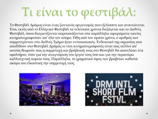 Τι είναι το φεστιβάλ:
Το Φεστιβάλ Δράμας είναι ένας ζωντανός οργανισμός που εξελίσσετε και ανανεώνεται.
Έτσι, εκτός από το Ελληνικό Φεστιβάλ τα τελευταία χρόνια διεξάγεται και το Διεθνές
Φεστιβάλ, όπου διαγωνίζονται παρουσιάζονται στα παράλληλα αφιερώματα ταινίες
κινηματογραφιστών απ’ όλο τον κόσμο. Ήδη από τον πρώτο χρόνο, ο αριθμός των
συμμετεχόντων στο Διεθνές Τμήμα ήταν εντυπωσιακός. Ενδεικτικό της σημασίας που
αποδίδουν στο Φεστιβάλ Δράμας οι νέοι κινηματογραφιστές είναι πως πολλοί απ’
αυτούς θεωρούν πως η συμμετοχή και βράβευσή τους στο Φεστιβάλ θα αποτελέσει ένα
εφαλτήριο, τόσο για την αναγνώριση του έργου τους όσο και για την περαιτέρω
καλλιτεχνική πορεία τους. Παράλληλα, το χρηματικό ύψος των βραβείων καθιστά
ακόμα πιο ελκυστική την συμμετοχή τους.
 