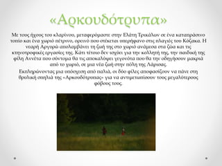 «Αρκουδότρυπα»
Με τους ήχους του κλαρίνου, μεταφερόμαστε στην Ελάτη Τρικάλων σε ένα καταπράσινο
τοπίο και ένα χωριό πέτρινο, ορεινό που στέκεται υπερήφανο στις πλαγιές του Κόζακα. Η
νεαρή Αργυρώ απολαμβάνει τη ζωή της στο χωριό ανάμεσα στα ζώα και τις
κτηνοτροφικές εργασίες της. Κάτι τέτοιο δεν ισχύει για την κολλητή της, την παιδική της
φίλη Αννέτα που σύντομα θα τις αποκαλύψει γεγονότα που θα την οδηγήσουν μακριά
από το χωριό, σε μια νέα ζωή στην πόλη της Λάρισας.
Εκπληρώνοντας μια υπόσχεση από παλιά, οι δύο φίλες αποφασίζουν να πάνε στη
θρυλική σπηλιά της «Αρκουδότρυπας» για να αντιμετωπίσουν τους μεγαλύτερους
φόβους τους.
 