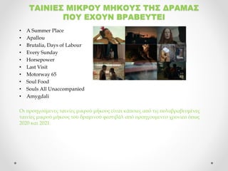 ΤΑΙΝΙΕΣ ΜΙΚΡΟΥ ΜΗΚΟΥΣ ΤΗΣ ΔΡΑΜΑΣ
ΠΟΥ ΕΧΟΥΝ ΒΡΑΒΕΥΤΕΙ
• A Summer Place
• Apallou
• Brutalia, Days of Labour
• Every Sunday
• Horsepower
• Last Visit
• Motorway 65
• Soul Food
• Souls All Unaccompanied
• Amygdali
Οι προηγούμενες ταινίες μικρού μήκους είναι κάποιες από τις πολυβραβευμένες
ταινίες μικρού μήκους του δραμινού φεστιβάλ από προηγουμενεσ χρονιεσ όπως
2020 και 2021.
 