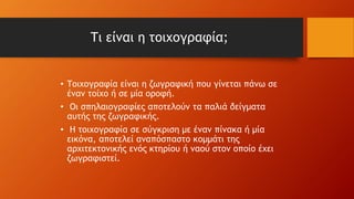 Τι είναι η τοιχογραφία;
• Τοιχογραφία είναι η ζωγραφική που γίνεται πάνω σε
έναν τοίχο ή σε μία οροφή.
• Οι σπηλαιογραφίες αποτελούν τα παλιά δείγματα
αυτής της ζωγραφικής.
• Η τοιχογραφία σε σύγκριση με έναν πίνακα ή μία
εικόνα, αποτελεί αναπόσπαστο κομμάτι της
αρχιτεκτονικής ενός κτηρίου ή ναού στον οποίο έχει
ζωγραφιστεί.
 