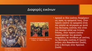 Διαφορές εικόνων
• Αρχικά οι δύο εικόνες διαφέρουν
ως προς τα χρώματά τους. Στην
πρώτη εικόνα τα χρώματα είναι
πιο απαλά σε σύγκριση με αυτά
της δεύτερης εικόνας που είναι
πιο σκούρα αλλά και έντονα.
Επίσης, στην πρώτη εικόνα
παρατηρούμε πιο φυσικές
εκφράσεις σε αντίθεση με εκείνες
τις δεύτερης εικόνας.Η πρώτη
ανήκει στη Μακεδονική Σχολή,
ενώ η δεύτερη στην Κρητική
Σχολή.
Η προδοσία (λεπτομέρεια),
Ι.Μ. Βατοπαιδίου (14ος αι.)
Η προδοσία (λεπτομέρεια),Θεοφάνης
ο Κρης, Ι.Μ. Ιβήρων (16ος αι.)
 