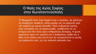 Ο Ναός της Αγίας Σοφίας
στην Κωνσταντινούπολη
Το θαυμαστό στην Αγία Σοφία είναι ο τρούλος. Δε φαίνεται
να στηρίζεται πουθενά, αλλά μοιάζει ως να κρέμεται από
τον ουρανό με χρυσή αλυσίδα. Όταν εισέρχεται κανείς
στην εκκλησία για να προσευχηθεί, αισθάνεται ότι το
κτίσμα αυτό δεν είναι έργο ανθρώπινης δύναμης. Η ψυχή
υψώνεται προς τον ουρανό και ο άνθρωπος νιώθει ότι ο
θεός είναι κάπου εκεί κοντά και ότι ευχαριστείται κι αυτός
να ευρίσκεται εκεί, εις την εκλεκτή κατοικία του.
 