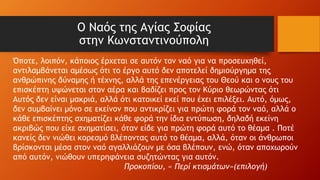Ο Ναός της Αγίας Σοφίας
στην Κωνσταντινούπολη
Όποτε, λοιπόν, κάποιος έρχεται σε αυτόν τον ναό για να προσευχηθεί,
αντιλαμβάνεται αμέσως ότι το έργο αυτό δεν αποτελεί δημιούργημα της
ανθρώπινης δύναμης ή τέχνης, αλλά της επενέργειας του Θεού και ο νους του
επισκέπτη υψώνεται στον αέρα και βαδίζει προς τον Κύριο θεωρώντας ότι
Αυτός δεν είναι μακριά, αλλά ότι κατοικεί εκεί που έχει επιλέξει. Αυτό, όμως,
δεν συμβαίνει μόνο σε εκείνον που αντικρίζει για πρώτη φορά τον ναό, αλλά ο
κάθε επισκέπτης σχηματίζει κάθε φορά την ίδια εντύπωση, δηλαδή εκείνη
ακριβώς που είχε σχηματίσει, όταν είδε για πρώτη φορά αυτό το θέαμα . Ποτέ
κανείς δεν νιώθει κορεσμό βλέποντας αυτό το θέαμα, αλλά, όταν οι άνθρωποι
βρίσκονται μέσα στον ναό αγαλλιάζουν με όσα βλέπουν, ενώ, όταν αποχωρούν
από αυτόν, νιώθουν υπερηφάνεια συζητώντας για αυτόν.
Προκοπίου, « Περί κτισμάτων»(επιλογή)
 
